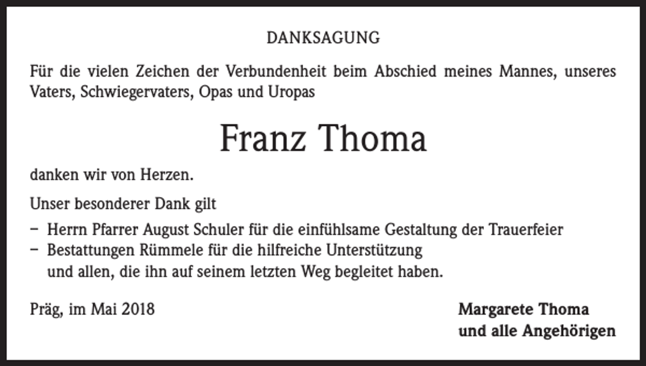 <p>DANKSAGUNG<br />Für die vielen Zeichen der Verbundenheit beim Abschied meines Mannes, unseres<br />Vaters, Schwiegervaters, Opas und Uropas</p><p>Franz Thoma<br />danken wir von Herzen.<br />Unser besonderer Dank gilt<br />– Herrn Pfarrer August Schuler für die einfühlsame Gestaltung der Trauerfeier<br />– Bestattungen Rümmele für die hilfreiche Unterstützung<br />und allen, die ihn auf seinem letzten Weg begleitet haben.<br />Präg, im Mai 2018 Margarete Thoma<br />und alle Angehörigen</p>