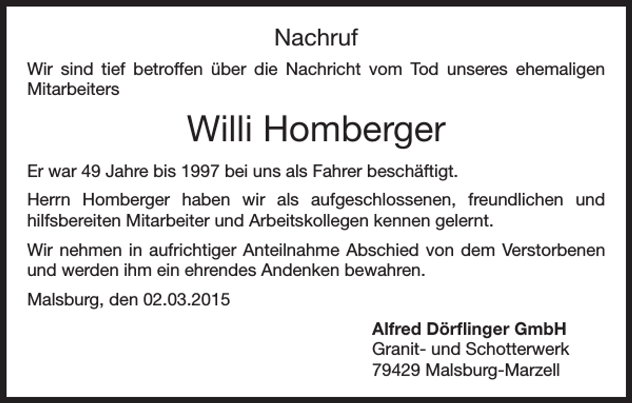 <p>Nachruf<br />Wir sind tief betroffen über die Nachricht vom Tod unseres ehemaligen<br />Mitarbeiters</p><p>Willi Homberger<br />Er war 49 Jahre bis 1997 bei uns als Fahrer beschäftigt.<br />Herrn Homberger haben wir als aufgeschlossenen, freundlichen und<br />hilfsbereiten Mitarbeiter und Arbeitskollegen kennen gelernt.<br />Wir nehmen in aufrichtiger Anteilnahme Abschied von dem Verstorbenen<br />und werden ihm ein ehrendes Andenken bewahren.<br />Malsburg, den 02.03.2015<br />Alfred Dörflinger GmbH<br />Granit- und Schotterwerk<br />79429 Malsburg-Marzell</p>