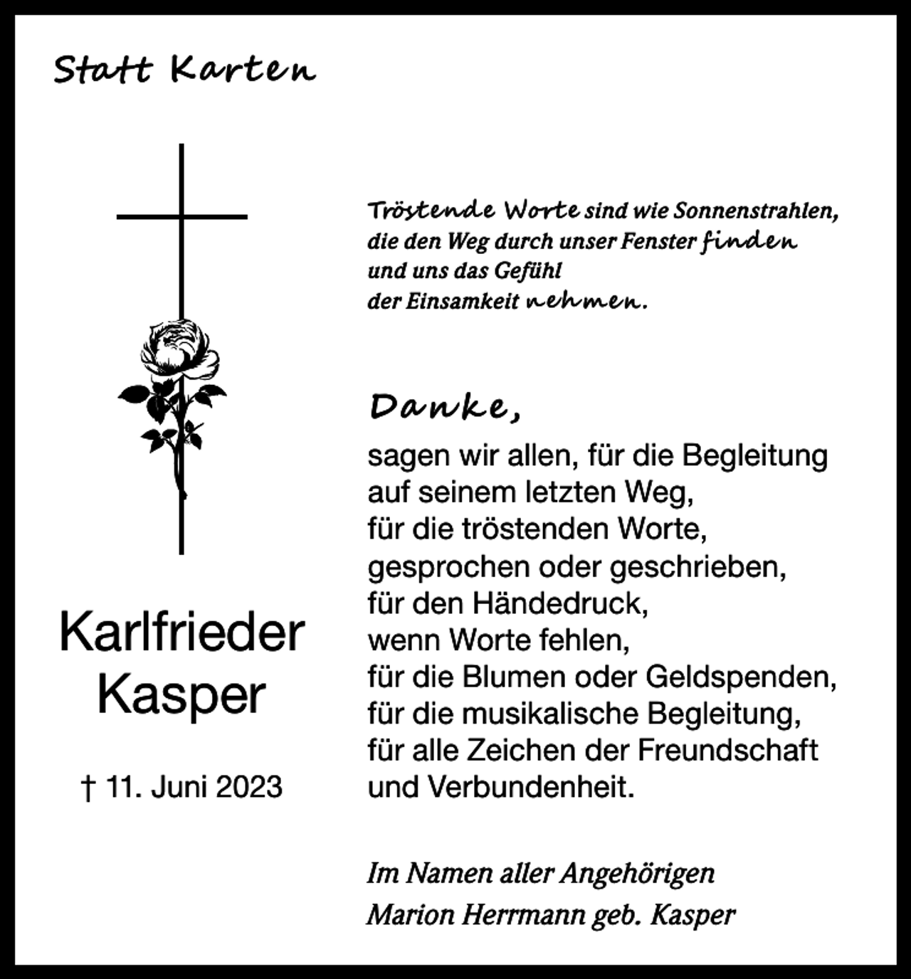 <p>Stat t Ka rt e n</p><p>Tröst end e Wort e sind wie Sonnenstrahlen,<br />die den Weg durch unser Fenster f ind e n<br />und uns das Gefühl<br />der Einsamkeit n e h m e n .</p><p>Da n k e,</p><p>Karlfrieder<br />Kasper<br />† 11. Juni 2023</p><p>sagen wir allen, für die Begleitung<br />auf seinem letzten Weg,<br />für die tröstenden Worte,<br />gesprochen oder geschrieben,<br />für den Händedruck,<br />wenn Worte fehlen,<br />für die Blumen oder Geldspenden,<br />für die musikalische Begleitung,<br />für alle Zeichen der Freundschaft<br />und Verbundenheit.<br />Im Namen aller Angehörigen<br />Marion Herrmann geb. Kasper</p>