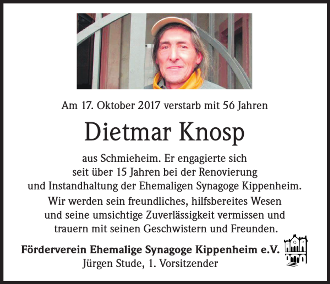 <p>Am 17. Oktober 2017 verstarb mit 56 Jahren</p><p>Dietmar Knosp<br />aus Schmieheim. Er engagierte sich<br />seit über 15 Jahren bei der Renovierung<br />und Instandhaltung der Ehemaligen Synagoge Kippenheim.<br />Wir werden sein freundliches, hilfsbereites Wesen<br />und seine umsichtige Zuverlässigkeit vermissen und<br />trauern mit seinen Geschwistern und Freunden.<br />Förderverein Ehemalige Synagoge Kippenheim e.V.<br />Jürgen Stude, 1. Vorsitzender</p>