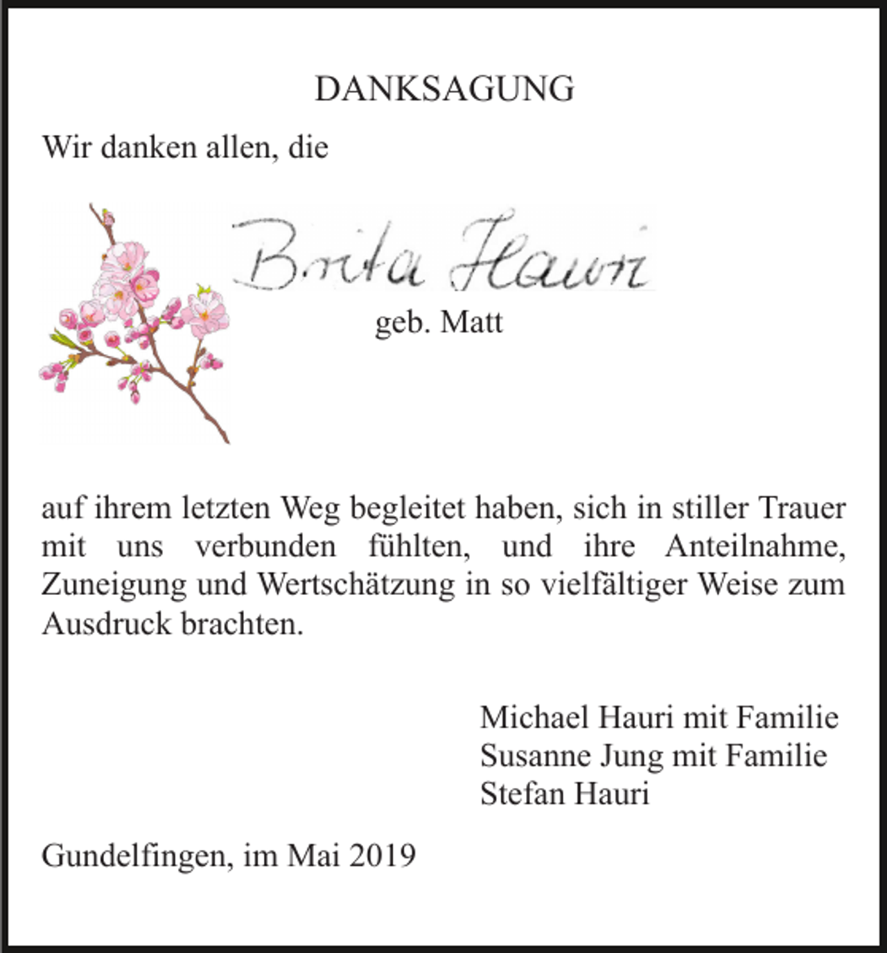 <p>DANKSAGUNG<br />Wir danken allen, die</p><p>geb. Matt</p><p>auf ihrem letzten Weg begleitet haben, sich in stiller Trauer<br />mit uns verbunden fühlten, und ihre Anteilnahme,<br />Zuneigung und Wertschätzung in so vielfältiger Weise zum<br />Ausdruck brachten.<br />Michael Hauri mit Familie<br />Susanne Jung mit Familie<br />Stefan Hauri<br />Gundelfingen, im Mai 2019</p>