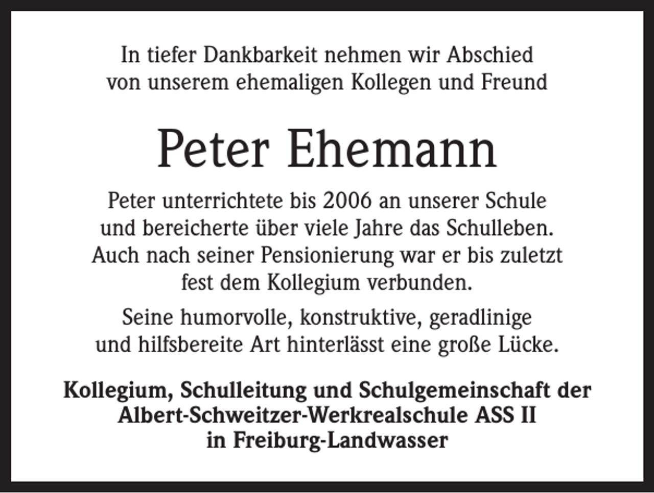 <p>In tiefer Dankbarkeit nehmen wir Abschied<br />von unserem ehemaligen Kollegen und Freund</p><p>Peter Ehemann<br />Peter unterrichtete bis 2006 an unserer Schule<br />und bereicherte über viele Jahre das Schulleben.<br />Auch nach seiner Pensionierung war er bis zuletzt<br />fest dem Kollegium verbunden.<br />Seine humorvolle, konstruktive, geradlinige<br />und hilfsbereite Art hinterlässt eine große Lücke.<br />Kollegium, Schulleitung und Schulgemeinschaft der<br />Albert-Schweitzer-Werkrealschule ASS II<br />in Freiburg-Landwasser</p>