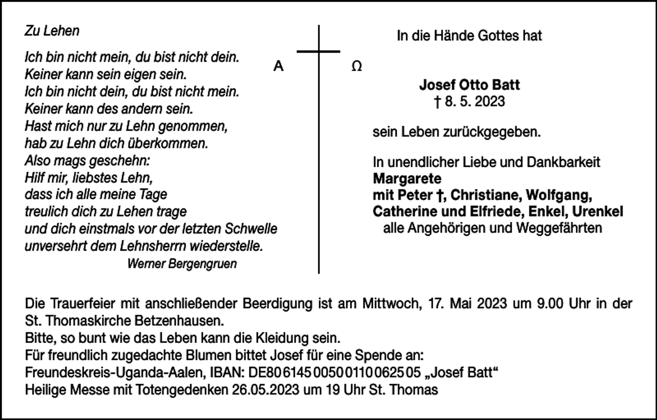 <p>Zu Lehen</p><p>In die Hände Gottes hat</p><p>Ich bin nicht mein, du bist nicht dein.<br />AΩ<br />Keiner kann sein eigen sein.<br />Ich bin nicht dein, du bist nicht mein.<br />Keiner kann des andern sein.<br />Hast mich nur zu Lehn genommen,<br />hab zu Lehn dich überkommen.<br />Also mags geschehn:<br />Hilf mir, liebstes Lehn,<br />dass ich alle meine Tage<br />treulich dich zu Lehen trage<br />und dich einstmals vor der letzten Schwelle<br />unversehrt dem Lehnsherrn wiederstelle.</p><p>Josef Otto Batt<br />† 8. 5. 2023<br />sein Leben zurückgegeben.<br />In unendlicher Liebe und Dankbarkeit<br />Margarete<br />mit Peter †, Christiane, Wolfgang,<br />Catherine und Elfriede, Enkel, Urenkel<br />alle Angehörigen und Weggefährten</p><p>Werner Bergengruen</p><p>Die Trauerfeier mit anschließender Beerdigung ist am Mittwoch, 17. Mai 2023 um 9.00 Uhr in der<br />St. Thomaskirche Betzenhausen.<br />Bitte, so bunt wie das Leben kann die Kleidung sein.<br />Für freundlich zugedachte Blumen bittet Josef für eine Spende an:<br />Freundeskreis-Uganda-Aalen, IBAN: DE80 6145 00511625 05 „Josef Batt“<br />Heilige Messe mit Totengedenken 26.05.2023 um 19 Uhr St. Thomas</p>