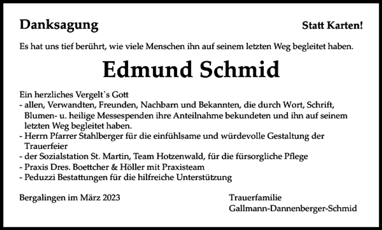 <p>Danksagung</p><p>Statt Karten!</p><p>Es hat uns tief berührt, wie viele Menschen ihn auf seinem letzten Weg begleitet haben.</p><p>Edmund Schmid<br />Ein herzliches Vergelt`s Gott<br />- allen, Verwandten, Freunden, Nachbarn und Bekannten, die durch Wort, Schrift,<br />Blumen- u. heilige Messespenden ihre Anteilnahme bekundeten und ihn auf seinem<br />letzten Weg begleitet haben.<br />- Herrn Pfarrer Stahlberger für die einfühlsame und würdevolle Gestaltung der<br />Trauerfeier<br />- der Sozialstation St. Martin, Team Hotzenwald, für die fürsorgliche Pflege<br />- Praxis Dres. Boettcher &amp; Höller mit Praxisteam<br />- Peduzzi Bestattungen für die hilfreiche Unterstützung<br />Bergalingen im März 2023</p><p>Trauerfamilie<br />Gallmann-Dannenberger-Schmid</p>