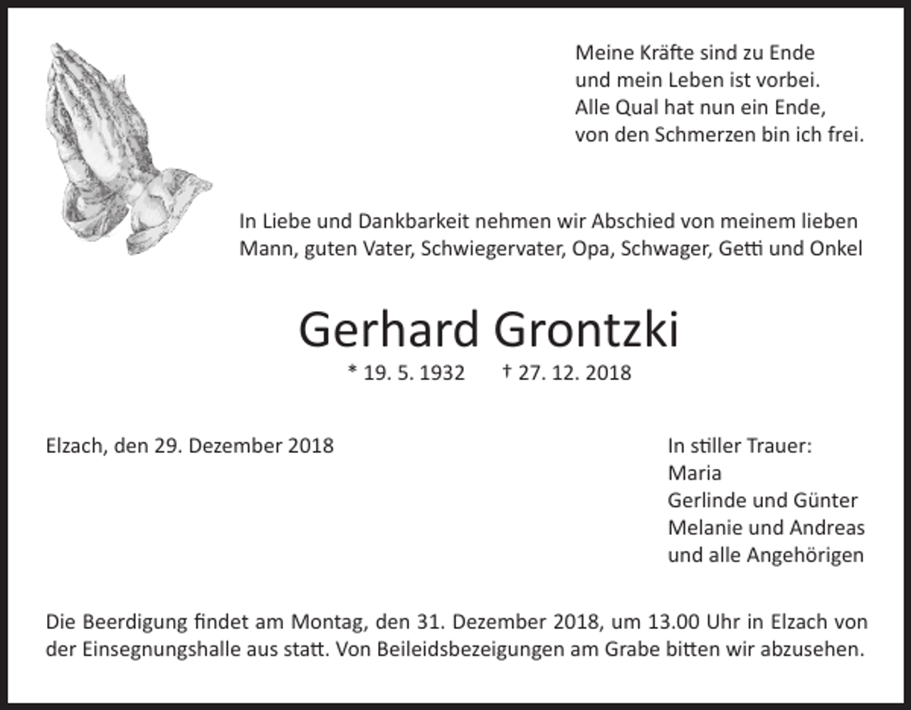 <p>Meine Kräfte sind zu Ende<br />und mein Leben ist vorbei.<br />Alle Qual hat nun ein Ende,<br />von den Schmerzen bin ich frei.<br />In Liebe und Dankbarkeit nehmen wir Abschied von meinem lieben<br />Mann, guten Vater, Schwiegervater, Opa, Schwager, Getti und Onkel</p><p>Gerhard Grontzki<br />* 19. 5. 1932</p><p>Elzach, den 29. Dezember 2018</p><p>† 27. 12. 2018</p><p>In stiller Trauer:<br />Maria<br />Gerlinde und Günter<br />Melanie und Andreas<br />und alle Angehörigen</p><p>Die Beerdigung findet am Montag, den 31. Dezember 2018, um 13.00 Uhr in Elzach von<br />der Einsegnungshalle aus statt. Von Beileidsbezeigungen am Grabe bitten wir abzusehen.</p>