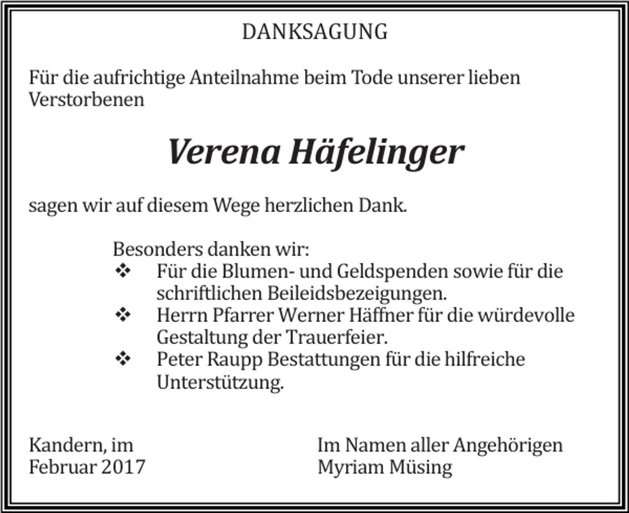 <p>DANKSAGUNG</p><p>Für die aufrichtige Anteilnahme beim Tode unserer lieben<br />Verstorbenen</p><p>Verena Häfelinger</p><p>sagen wir auf diesem Wege herzlichen Dank.</p><p>Besonders danken wir:<br />� Für die Blumen- und Geldspenden sowie für die<br />schriftlichen Beileidsbezeigungen.<br />� Herrn Pfarrer Werner Häffner für die würdevolle<br />Gestaltung der Trauerfeier.<br />� Peter Raupp Bestattungen für die hilfreiche<br />Unterstützung.</p><p>Kandern, im<br />Februar 2017</p><p>Im Namen aller Angehörigen<br />Myriam Müsing</p>