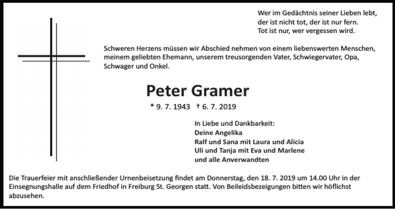<p>Wer im Gedächtnis seiner Lieben lebt,<br />der ist nicht tot, der ist nur fern.<br />Tot ist nur, wer vergessen wird.<br />Schweren Herzens müssen wir Abschied nehmen von einem liebenswerten Menschen,<br />meinem geliebten Ehemann, unserem treusorgenden Vater, Schwiegervater, Opa,<br />Schwager und Onkel.</p><p>Peter Gramer<br />* 9. 7. 1943 † 6. 7. 2019<br />In Liebe und Dankbarkeit:<br />Deine Angelika<br />Ralf und Sana mit Laura und Alicia<br />Uli und Tanja mit Eva und Marlene<br />und alle Anverwandten<br />Die Trauerfeier mit anschließender Urnenbeisetzung ﬁndet am Donnerstag, den 18. 7. 2019 um 14.00 Uhr in der<br />Einsegnungshalle auf dem Friedhof in Freiburg St. Georgen sta�. Von Beileidsbezeigungen bi�en wir höﬂichst<br />abzusehen.</p>