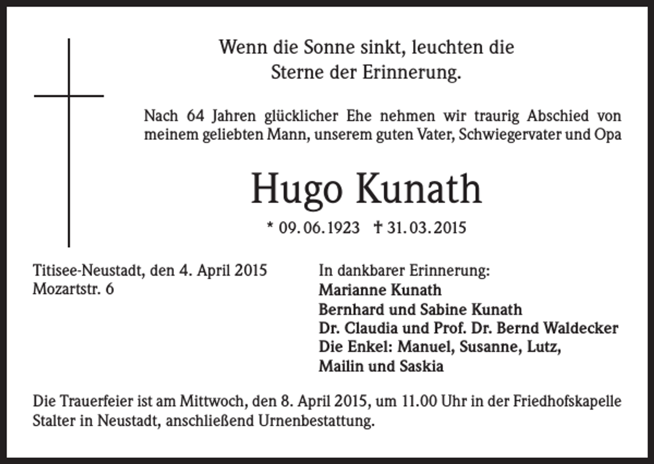 <p>Wenn die Sonne sinkt, leuchten die<br />Sterne der Erinnerung.<br />Nach 64 Jahren glücklicher Ehe nehmen wir traurig Abschied von<br />meinem geliebten Mann, unserem guten Vater, Schwiegervater und Opa</p><p>Hugo Kunath<br />* 09. 06.1923 † 31. 03. 2015<br />Titisee-Neustadt, den 4. April 2015<br />Mozartstr. 6</p><p>In dankbarer Erinnerung:<br />Marianne Kunath<br />Bernhard und Sabine Kunath<br />Dr. Claudia und Prof. Dr. Bernd Waldecker<br />Die Enkel: Manuel, Susanne, Lutz,<br />Mailin und Saskia</p><p>Die Trauerfeier ist am Mittwoch, den 8. April 2015, um 11.00 Uhr in der Friedhofskapelle<br />Stalter in Neustadt, anschließend Urnenbestattung.</p>
