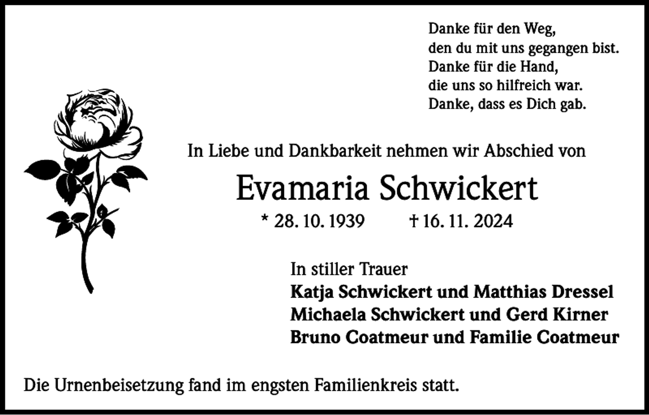 <p>Danke für den Weg,<br />den du mit uns gegangen bist.<br />Danke für die Hand,<br />die uns so hilfreich war.<br />Danke, dass es Dich gab.</p><p>In Liebe und Dankbarkeit nehmen wir Abschied von</p><p>Evamaria Schwickert<br />* 28. 10. 1939</p><p>† 16. 11. 2024</p><p>In stiller Trauer<br />Katja Schwickert und Matthias Dressel<br />Michaela Schwickert und Gerd Kirner<br />Bruno Coatmeur und Familie Coatmeur<br />Die Urnenbeisetzung fand im engsten Familienkreis statt.</p>