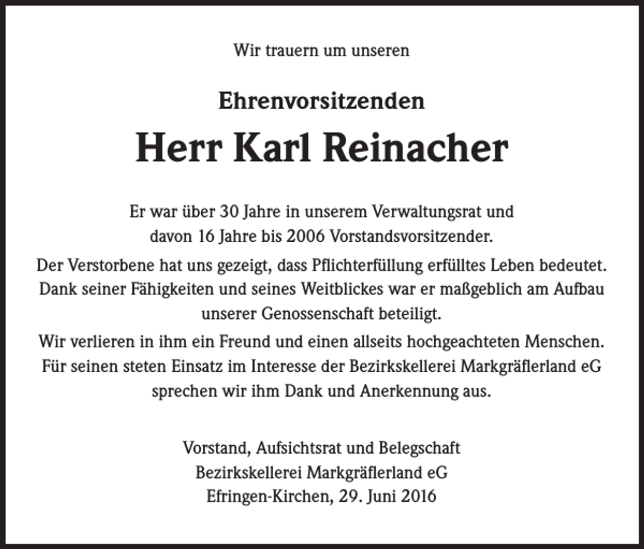 <p>Wir trauern um unseren</p><p>Ehrenvorsitzenden</p><p>Herr Karl Reinacher<br />Er war über 30 Jahre in unserem Verwaltungsrat und<br />davon 16 Jahre bis 2006 Vorstandsvorsitzender.<br />Der Verstorbene hat uns gezeigt, dass Pflichterfüllung erfülltes Leben bedeutet.<br />Dank seiner Fähigkeiten und seines Weitblickes war er maßgeblich am Aufbau<br />unserer Genossenschaft beteiligt.<br />Wir verlieren in ihm ein Freund und einen allseits hochgeachteten Menschen.<br />Für seinen steten Einsatz im Interesse der Bezirkskellerei Markgräflerland eG<br />sprechen wir ihm Dank und Anerkennung aus.<br />Vorstand, Aufsichtsrat und Belegschaft<br />Bezirkskellerei Markgräflerland eG<br />Efringen-Kirchen, 29. Juni 2016</p>