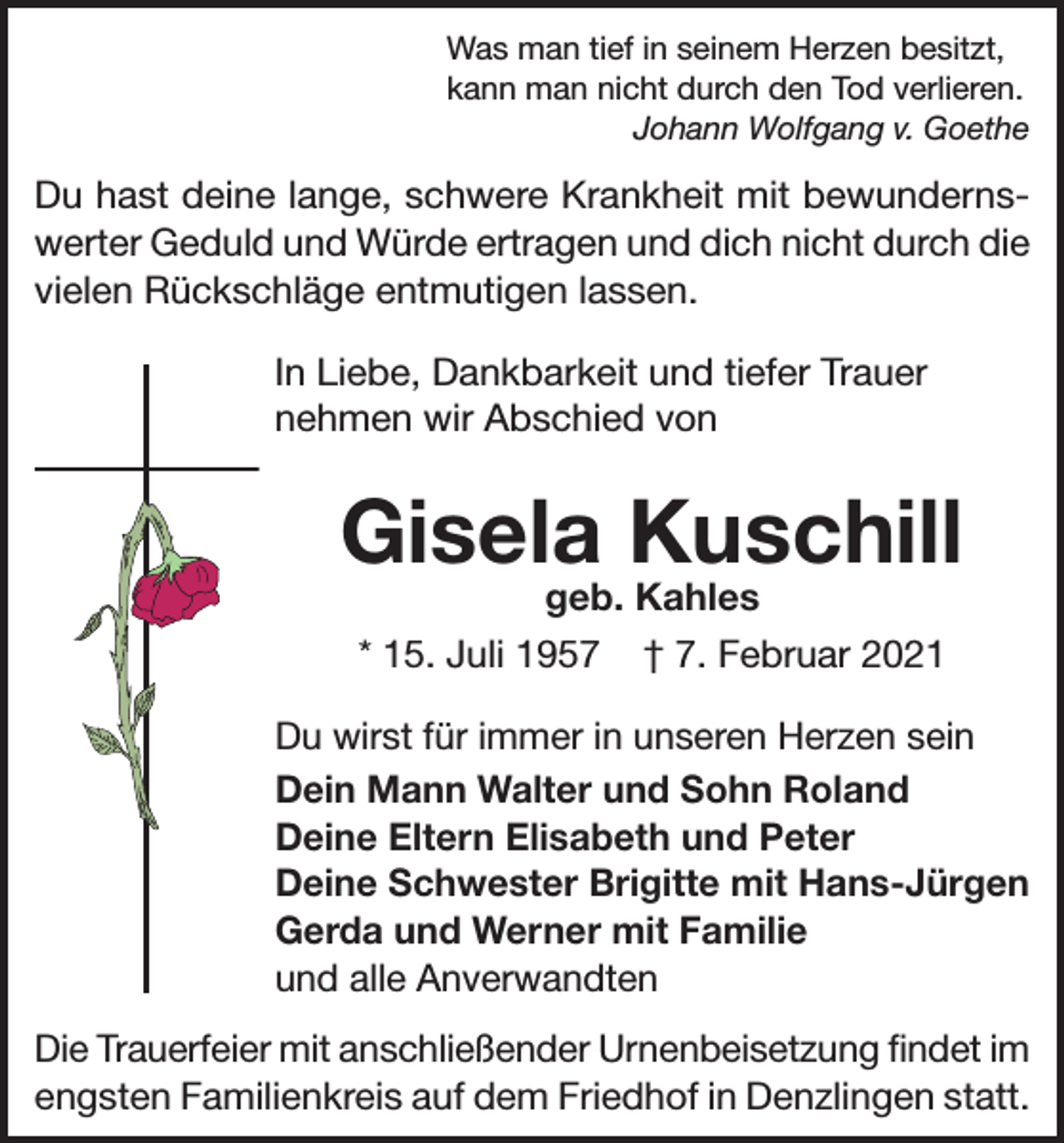 <p>Was man tief in seinem Herzen besitzt,<br />kann man nicht durch den Tod verlieren.<br />Johann Wolfgang v. Goethe</p><p>Du hast deine lange, schwere Krankheit mit bewun­derns­<br />werter Geduld und Würde ertragen und dich nicht durch die<br />vielen Rückschläge entmutigen lassen.<br />In Liebe, Dankbarkeit und tiefer Trauer<br />nehmen wir Abschied von</p><p>Gisela Kuschill<br />geb. Kahles</p><p>* 15. Juli 1957</p><p>† 7. Februar 2021</p><p>Du wirst für immer in unseren Herzen sein<br />Dein Mann Walter und Sohn Roland<br />Deine Eltern Elisabeth und Peter<br />Deine Schwester Brigitte mit Hans-Jürgen<br />Gerda und Werner mit Familie<br />und alle Anverwandten<br />Die Trauerfeier mit anschließender Urnenbeisetzung findet im<br />engsten Familienkreis auf dem Friedhof in Denzlingen statt.</p>