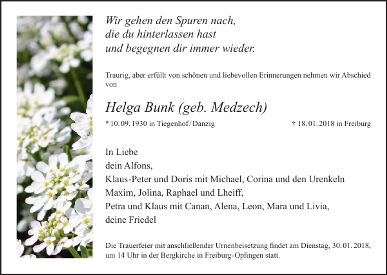 <p>Wir gehen den Spuren nach,<br />die du hinterlassen hast<br />und begegnen dir immer wieder.<br />Traurig, aber erfüllt von schönen und liebevollen Erinnerungen nehmen wir Abschied<br />von</p><p>Helga Bunk (geb. Medzech)<br />* 10. 09. 1930 in Tiegenhof / Danzig</p><p>† 18. 01. 2018 in Freiburg</p><p>In Liebe<br />dein Alfons,<br />Klaus-Peter und Doris mit Michael, Corina und den Urenkeln<br />Maxim, Jolina, Raphael und Lheiff,<br />Petra und Klaus mit Canan, Alena, Leon, Mara und Livia,<br />deine Friedel<br />Die Trauerfeier mit anschließender Urnenbeisetzung findet am Dienstag, 30. 01. 2018,<br />um 14 Uhr in der Bergkirche in Freiburg-Opfingen statt.</p>