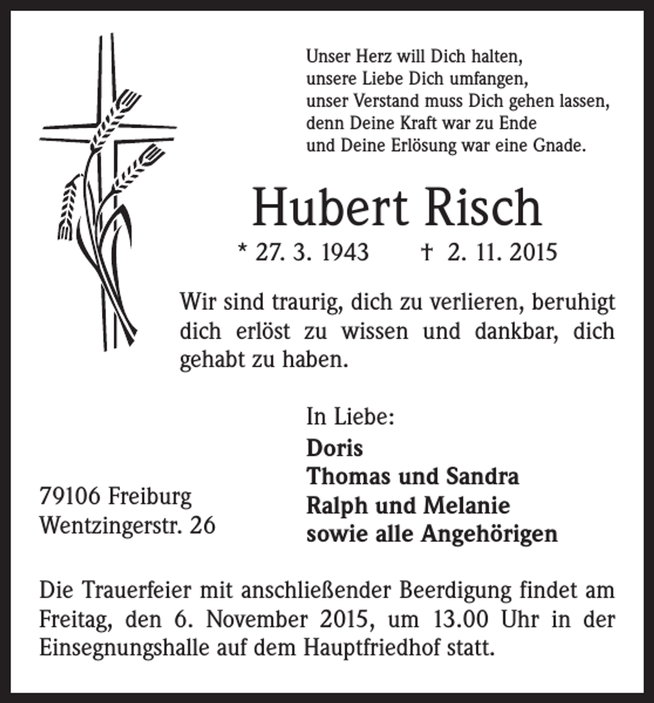<p>Unser Herz will Dich halten,<br />unsere Liebe Dich umfangen,<br />unser Verstand muss Dich gehen lassen,<br />denn Deine Kraft war zu Ende<br />und Deine Erlösung war eine Gnade.</p><p>Hubert Risch</p><p>* 27. 3. 1943 † 2. 11. 2015<br />Wir sind traurig, dich zu verlieren, beruhigt<br />dich erlöst zu wissen und dankbar, dich<br />gehabt zu haben.</p><p>79106 Freiburg<br />Wentzingerstr. 26</p><p>In Liebe:<br />Doris<br />Thomas und Sandra<br />Ralph und Melanie<br />sowie alle Angehörigen</p><p>Die Trauerfeier mit anschließender Beerdigung findet am<br />Freitag, den 6. November 2015, um 13.00 Uhr in der<br />Einsegnungshalle auf dem Hauptfriedhof statt.</p>