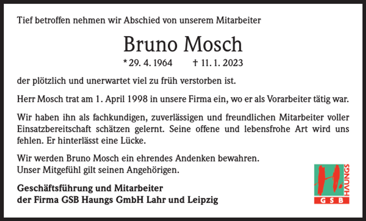 <p>Tief betroffen nehmen wir Abschied von unserem Mitarbeiter</p><p>Bruno Mosch</p><p>* 29. 4. 1964 † 11. 1. 2023<br />der plötzlich und unerwartet viel zu früh verstorben ist.<br />Herr Mosch trat am 1. April 1998 in unsere Firma ein, wo er als Vorarbeiter tätig war.<br />Wir haben ihn als fachkundigen, zuverlässigen und freundlichen Mitarbeiter voller<br />Einsatzbereitschaft schätzen gelernt. Seine offene und lebensfrohe Art wird uns<br />­fehlen. Er hinterlässt eine Lücke.<br />Wir werden Bruno Mosch ein ehrendes Andenken bewahren.<br />Unser Mitgefühl gilt seinen Angehörigen.<br />Geschäftsführung und Mitarbeiter<br />der Firma GSB Haungs GmbH Lahr und Leipzig</p>