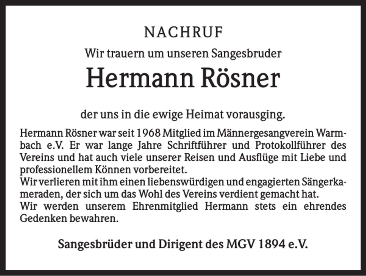 <p>N AC H RU F<br />Wir trauern um unseren Sangesbruder</p><p>Hermann Rösner<br />der uns in die ewige Heimat vorausging.<br />Hermann Rösner war seit 1968 Mitglied im Männergesangverein Warmbach e.V. Er war lange Jahre Schriftführer und Protokollführer des<br />Vereins und hat auch viele unserer Reisen und Ausflüge mit Liebe und<br />professionellem Können vorbereitet.<br />Wir verlieren mit ihm einen liebenswürdigen und engagierten Sängerkameraden, der sich um das Wohl des Vereins verdient gemacht hat.<br />Wir werden unserem Ehrenmitglied Hermann stets ein ehrendes<br />Gedenken bewahren.</p><p>Sangesbrüder und Dirigent des MGV 1894 e.V.</p>