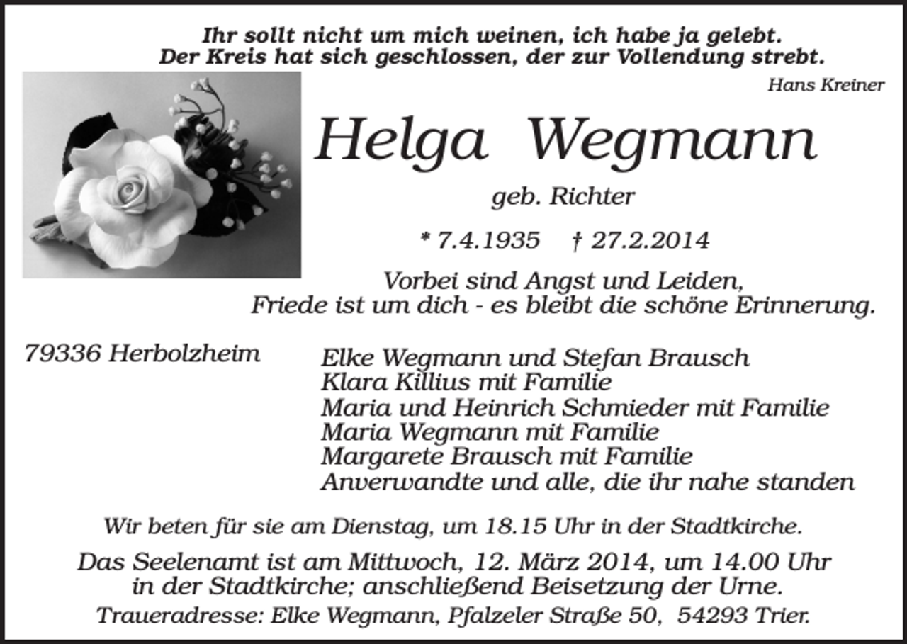 <p>Ihr sollt nicht um mich weinen, ich habe ja gelebt.<br />Der Kreis hat sich geschlossen, der zur Vollendung strebt.<br />Hans Kreiner</p><p>Helga Wegmann<br />geb. Richter<br />* 7.4.1935</p><p>† 27.2.2014</p><p>Vorbei sind Angst und Leiden,<br />Friede ist um dich - es bleibt die schöne Erinnerung.<br />79336 Herbolzheim</p><p>Elke Wegmann und Stefan Brausch<br />Klara Killius mit Familie<br />Maria und Heinrich Schmieder mit Familie<br />Maria Wegmann mit Familie<br />Margarete Brausch mit Familie<br />Anverwandte und alle, die ihr nahe standen</p><p>Wir beten für sie am Dienstag, um 18.15 Uhr in der Stadtkirche.</p><p>Das Seelenamt ist am Mittwoch, 12. März 2014, um 14.00 Uhr<br />in der Stadtkirche; anschließend Beisetzung der Urne.<br />Traueradresse: Elke Wegmann, Pfalzeler Straße 50, 54293 Trier.</p>