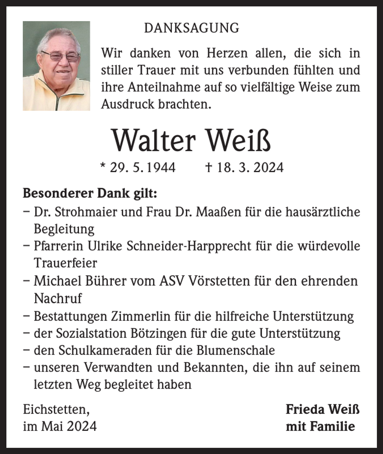 <p>DANKSAGUNG<br />Wir danken von Herzen allen, die sich in<br />­stiller Trauer mit uns verbunden fühlten und<br />ihre Anteilnahme auf so vielfältige Weise zum<br />Ausdruck brachten.</p><p>Walter Weiß</p><p>* 29. 5. 1944 † 18. 3. 2024<br />Besonderer Dank gilt:<br />– Dr. Strohmaier und Frau Dr. Maaßen für die hausärztliche<br />Begleitung<br />– Pfarrerin Ulrike Schneider-Harpprecht für die würdevolle<br />Trauerfeier<br />–M<br />ichael Bührer vom ASV Vörstetten für den ehrenden</p><p>Nachruf<br />– Bestattungen Zimmerlin für die hilfreiche Unterstützung<br />– der Sozialstation Bötzingen für die gute Unterstützung<br />– den Schulkameraden für die Blumenschale<br />– unseren Verwandten und Bekannten, die ihn auf seinem<br />letzten Weg begleitet haben<br />Eichstetten,<br />im Mai 2024</p><p>Frieda Weiß<br />mit Familie</p>