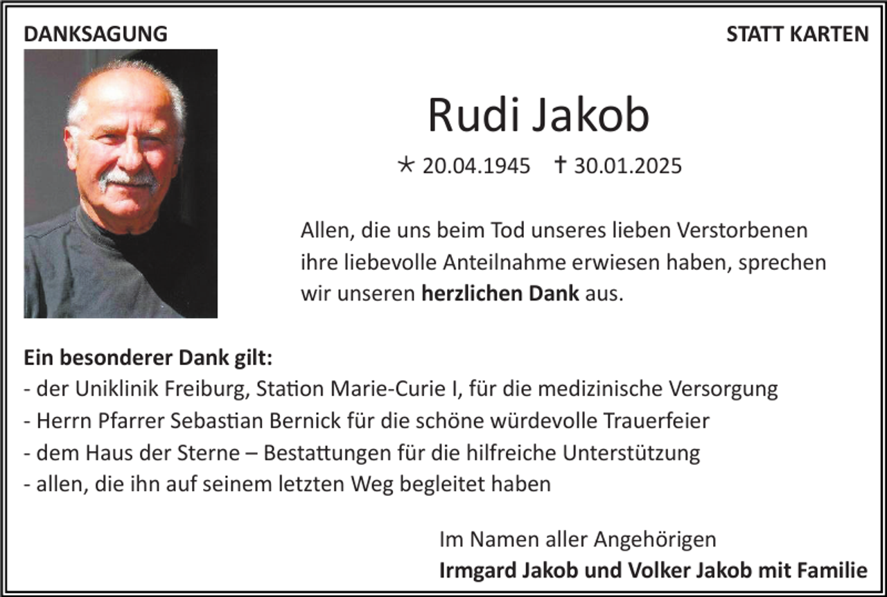 <p>DANKSAGUNG</p><p>STATT KARTEN</p><p>Rudi Jakob<br /> 20.04.1945  30.01.2025<br />Allen, die uns beim Tod unseres lieben Verstorbenen<br />ihre liebevolle Anteilnahme erwiesen haben, sprechen<br />wir unseren herzlichen Dank aus.<br />Ein besonderer Dank gilt:<br />- der Uniklinik Freiburg, Station Marie-Curie I, für die medizinische Versorgung<br />- Herrn Pfarrer Sebastian Bernick für die schöne würdevolle Trauerfeier<br />- dem Haus der Sterne – Bestattungen für die hilfreiche Unterstützung<br />- allen, die ihn auf seinem letzten Weg begleitet haben<br />Im Namen aller Angehörigen<br />Irmgard Jakob und Volker Jakob mit Familie</p>