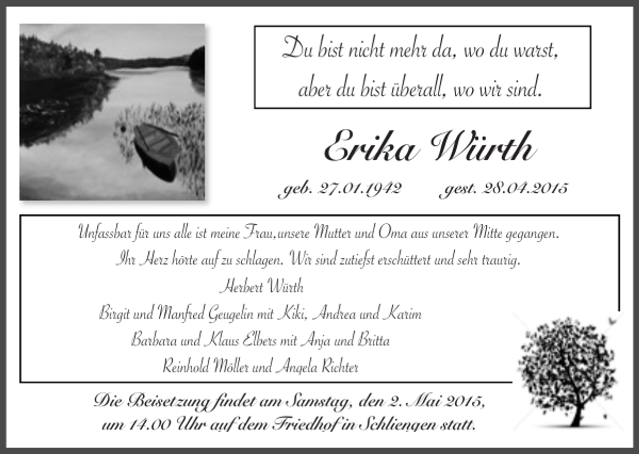 <p>Du bist nicht mehr da, wo du warst,<br />aber du bist überall, wo wir sind.</p><p>Erika Würth</p><p>geb. 27.01.1942</p><p>gest. 28.04.2015</p><p>Unfassbar für uns alle ist meine Frau,unsere Mutter und Oma aus unserer Mitte gegangen.<br />Ihr Herz hörte auf zu schlagen. Wir sind zutiefst erschüttert und sehr traurig.<br />Herbert Würth<br />Birgit und Manfred Geugelin mit Kiki, Andrea und Karim<br />Barbara und Klaus Elbers mit Anja und Britta<br />Reinhold Möller und Angela Richter<br />Die Beisetzung findet am Samstag, den 2. Mai 2015,<br />um 14.00 Uhr auf dem Friedhof in Schliengen statt.</p>