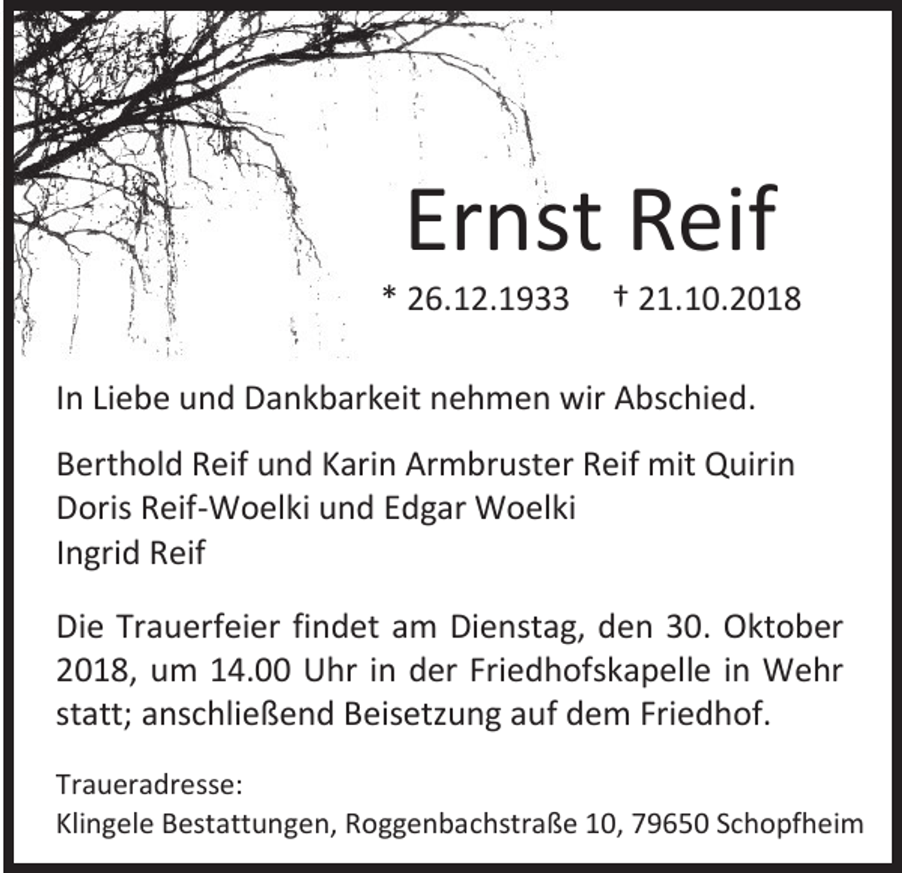 <p>Ernst Reif<br />* 26.12.1933</p><p>† 21.10.2018</p><p>In Liebe und Dankbarkeit nehmen wir Abschied.<br />Berthold Reif und Karin Armbruster Reif mit Quirin<br />Doris Reif-Woelki und Edgar Woelki<br />Ingrid Reif<br />Die Trauerfeier findet am Dienstag, den 30. Oktober<br />2018, um 14.00 Uhr in der Friedhofskapelle in Wehr<br />statt; anschließend Beisetzung auf dem Friedhof.<br />Traueradresse:<br />Klingele Bestattungen, Roggenbachstraße 10, 79650 Schopfheim</p>