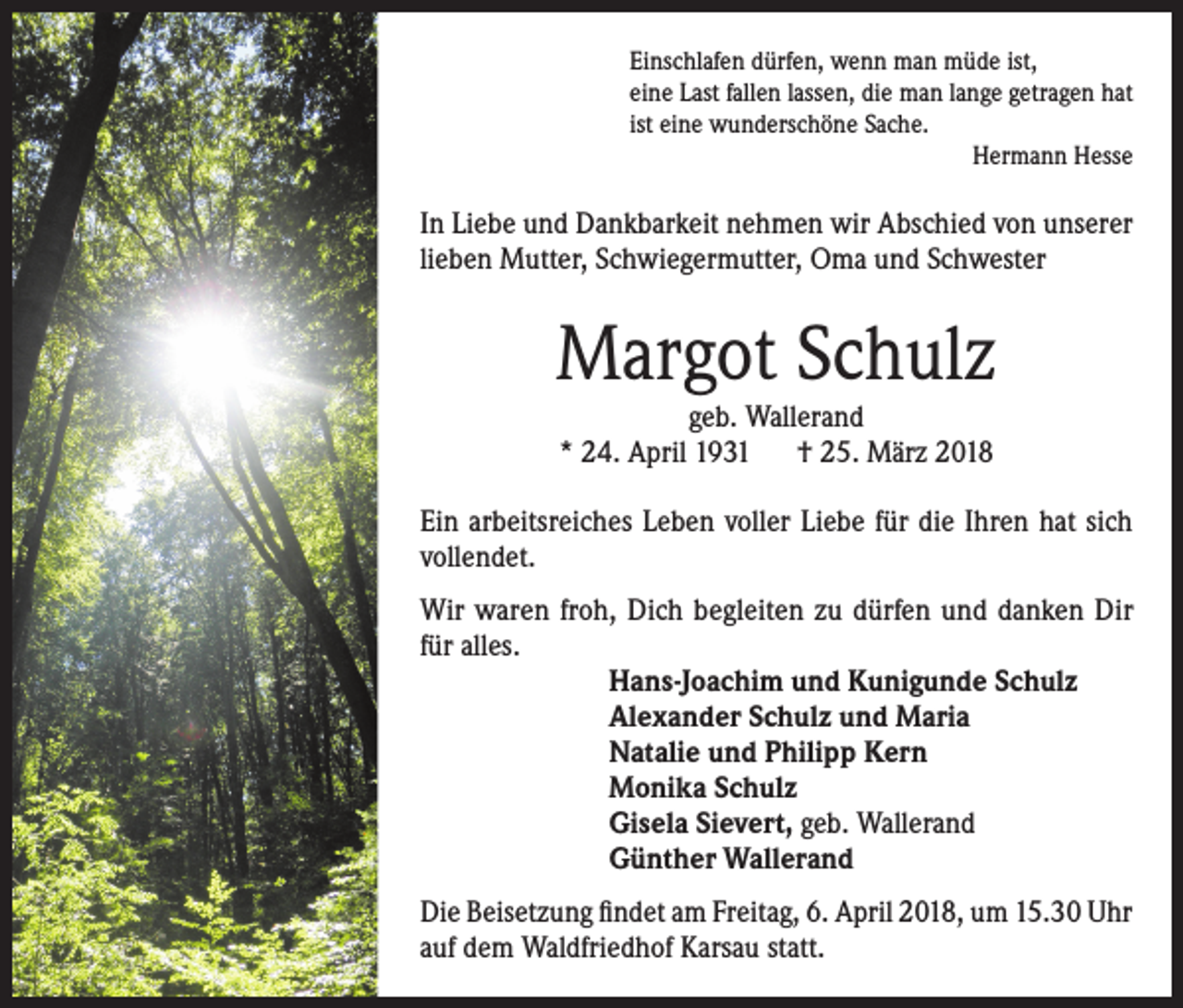 <p>Einschlafen dürfen, wenn man müde ist,<br />eine Last fallen lassen, die man lange getragen hat<br />ist eine wunderschöne Sache.<br />Hermann Hesse</p><p>In Liebe und Dankbarkeit nehmen wir Abschied von unserer<br />lieben Mutter, Schwiegermutter, Oma und Schwester</p><p>Margot Schulz<br />geb. Wallerand<br />* 24. April 1931 † 25. März 2018</p><p>Ein arbeitsreiches Leben voller Liebe für die Ihren hat sich<br />vollendet.<br />Wir waren froh, Dich begleiten zu dürfen und danken Dir<br />für alles.<br />Hans-Joachim und Kunigunde Schulz<br />Alexander Schulz und Maria<br />Natalie und Philipp Kern<br />Monika Schulz<br />Gisela Sievert, geb. Wallerand<br />Günther Wallerand<br />Die Beisetzung findet am Freitag, 6. April 2018, um 15.30 Uhr<br />auf dem Waldfriedhof Karsau statt.</p>