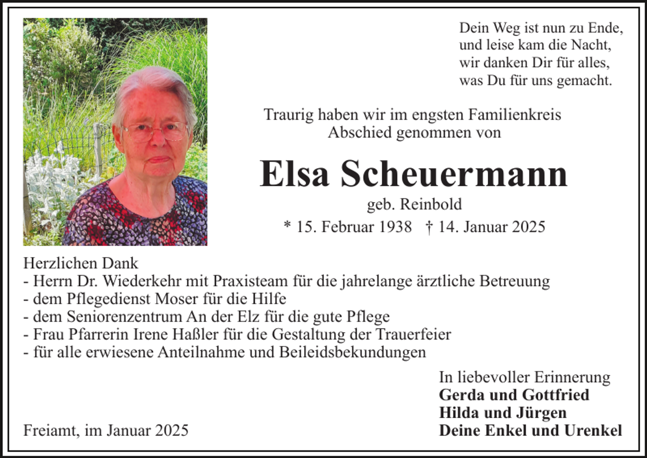 <p>Dein Weg ist nun zu Ende,<br />und leise kam die Nacht,<br />wir danken Dir für alles,<br />was Du für uns gemacht.</p><p>Traurig haben wir im engsten Familienkreis<br />Abschied genommen von</p><p>Elsa Scheuermann<br />geb. Reinbold<br />* 15. Februar 1938 † 14. Januar 2025</p><p>Herzlichen Dank<br />- Herrn Dr. Wiederkehr mit Praxisteam für die jahrelange ärztliche Betreuung<br />- dem Pflegedienst Moser für die Hilfe<br />- dem Seniorenzentrum An der Elz für die gute Pflege<br />- Frau Pfarrerin Irene Haßler für die Gestaltung der Trauerfeier<br />- für alle erwiesene Anteilnahme und Beileidsbekundungen<br />In liebevoller Erinnerung<br />Gerda und Gottfried<br />Hilda und Jürgen<br />Deine Enkel und Urenkel<br />Freiamt, im Januar 2025</p>