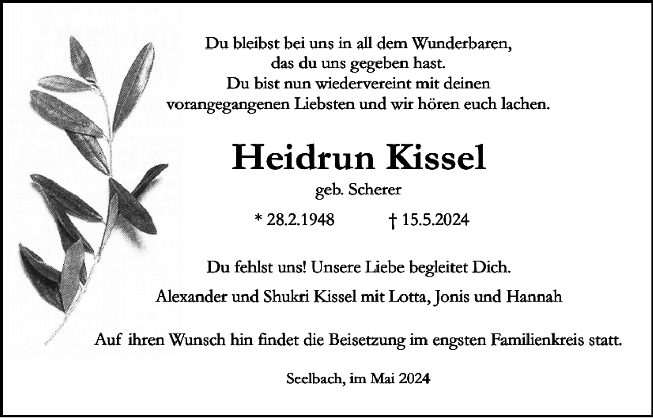 <p>Du bleibst bei uns in all dem Wunderbaren,<br />das du uns gegeben hast.<br />Du bist nun wiedervereint mit deinen<br />vorangegangenen Liebsten und wir hören euch lachen.</p><p>Heidrun Kissel<br />geb. Scherer</p><p>* 28.2.1948</p><p>† 15.5.2024</p><p>Du fehlst uns! Unsere Liebe begleitet Dich.<br />Alexander und Shukri Kissel mit Lotta, Jonis und Hannah<br />Auf ihren Wunsch hin findet die Beisetzung im engsten Familienkreis statt.<br />Seelbach, im Mai 2024</p>