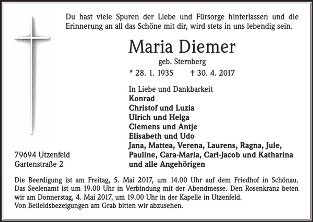 <p>Du hast viele Spuren der Liebe und Fürsorge hinterlassen und die<br />­Erinnerung an all das Schöne mit dir, wird stets in uns lebendig sein.</p><p>Maria Diemer<br />geb. Sternberg<br />* 28. 1. 1935 † 30. 4. 2019694 Utzenfeld<br />Gartenstraße 2</p><p>In Liebe und Dankbarkeit<br />Konrad<br />Christof und Luzia<br />Ulrich und Helga<br />Clemens und Antje<br />Elisabeth und Udo<br />Jana, Mattea, Verena, Laurens, Ragna, Jule,<br />Pauline, Cara-Maria, Carl-Jacob und Katharina<br />und alle Angehörigen</p><p>Die Beerdigung ist am Freitag, 5. Mai 2017, um 14.00 Uhr auf dem Friedhof in Schönau.<br />Das Seelenamt ist um 19.00 Uhr in Verbindung mit der Abendmesse. Den Rosenkranz beten<br />wir am Donnerstag, 4. Mai 2017, um 19.00 Uhr in der Kapelle in Utzenfeld.<br />Von Beileidsbezeigungen am Grab bitten wir abzusehen.</p>