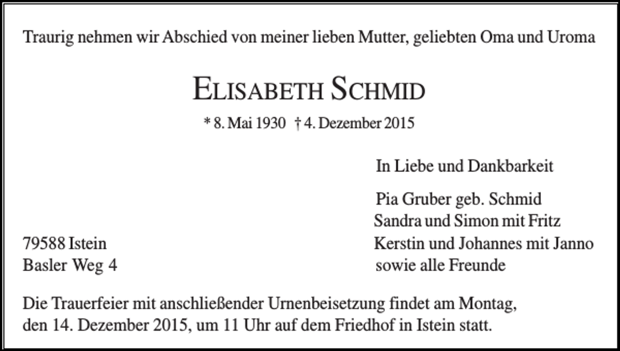 <p>Traurig nehmen wir Abschied von meiner lieben Mutter, geliebten Oma und Uroma</p><p>ELISABETH SCHMID<br />* 8. Mai 1930 † 4. Dezember 2015</p><p>In Liebe und Dankbarkeit</p><p>79588 Istein<br />Basler Weg 4</p><p>Pia Gruber geb. Schmid<br />Sandra und Simon mit Fritz<br />Kerstin und Johannes mit Janno<br />sowie alle Freunde</p><p>Die Trauerfeier mit anschließender Urnenbeisetzung findet am Montag,<br />den 14. Dezember 2015, um 11 Uhr auf dem Friedhof in Istein statt.</p>