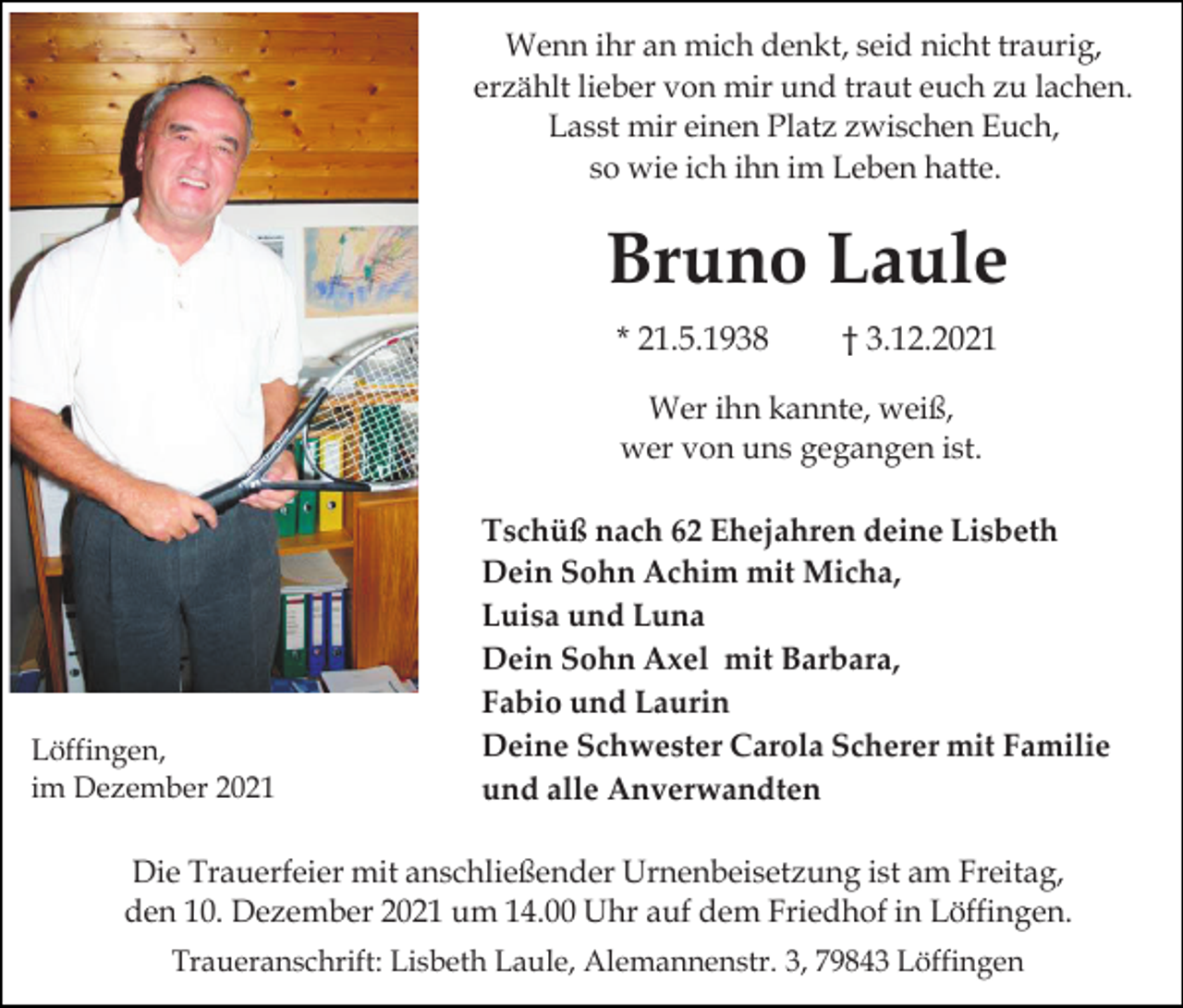 <p>Wenn ihr an mich denkt, seid nicht traurig,<br />erzählt lieber von mir und traut euch zu lachen.<br />Lasst mir einen Platz zwischen Euch,<br />so wie ich ihn im Leben hatte.</p><p>Bruno Laule<br />* 21.5.1938</p><p>† 3.12.2021</p><p>Wer ihn kannte, weiß,<br />wer von uns gegangen ist.</p><p>Löffingen,<br />im Dezember 2021</p><p>Tschüß nach 62 Ehejahren deine Lisbeth<br />Dein Sohn Achim mit Micha,<br />Luisa und Luna<br />Dein Sohn Axel mit Barbara,<br />Fabio und Laurin<br />Deine Schwester Carola Scherer mit Familie<br />und alle Anverwandten</p><p>Die Trauerfeier mit anschließender Urnenbeisetzung ist am Freitag,<br />den 10. Dezember 2021 um 14.00 Uhr auf dem Friedhof in Löffingen.<br />Traueranschrift: Lisbeth Laule, Alemannenstr. 3, 79843 Löffingen</p>