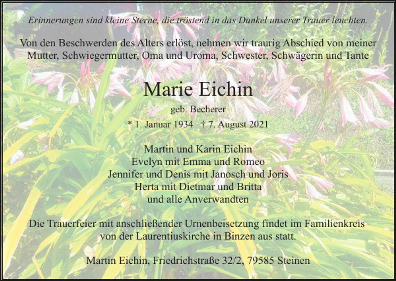 <p>Erinnerungen sind kleine Sterne, die tröstend in das Dunkel unserer Trauer leuchten.</p><p>Von den Beschwerden des Alters erlöst, nehmen wir traurig Abschied von meiner<br />Mutter, Schwiegermutter, Oma und Uroma, Schwester, Schwägerin und Tante</p><p>Marie Eichin<br />geb. Becherer<br />* 1. Januar 1934 † 7. August 2021</p><p>Martin und Karin Eichin<br />Evelyn mit Emma und Romeo<br />Jennifer und Denis mit Janosch und Joris<br />Herta mit Dietmar und Britta<br />und alle Anverwandten<br />Die Trauerfeier mit anschließender Urnenbeisetzung findet im Familienkreis<br />von der Laurentiuskirche in Binzen aus statt.<br />Martin Eichin, Friedrichstraße 32/2, 79585 Steinen</p>