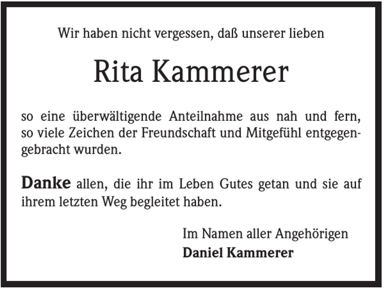 <p>Wir haben nicht vergessen, daß unserer lieben</p><p>Rita Kammerer<br />so eine überwältigende Anteilnahme aus nah und fern,<br />so viele Zeichen der Freundschaft und Mitgefühl entgegengebracht wurden.</p><p>Danke allen, die ihr im Leben Gutes getan und sie auf<br />ihrem letzten Weg begleitet haben.<br />Im Namen aller Angehörigen<br />Daniel Kammerer</p>
