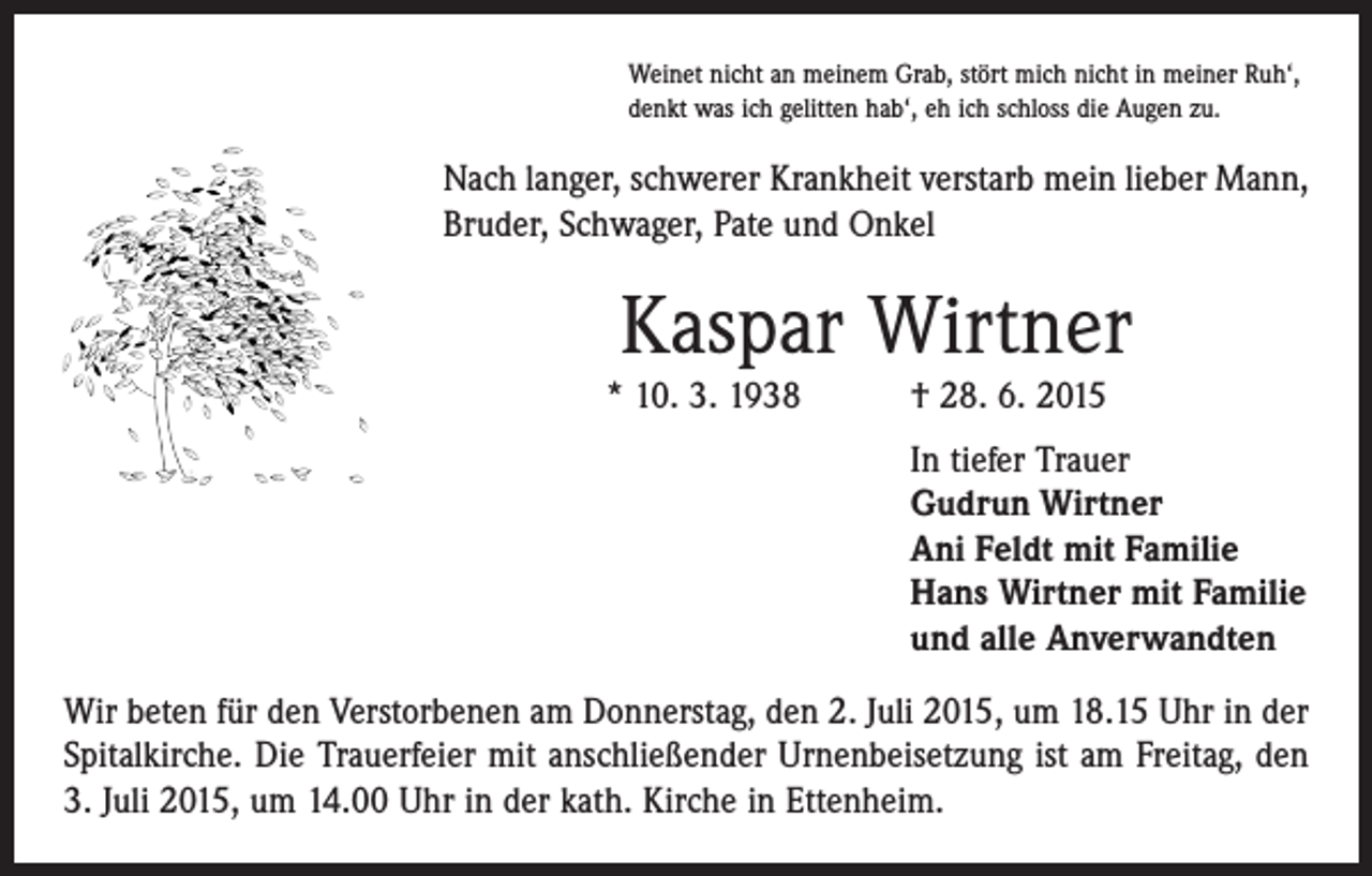 <p>Weinet nicht an meinem Grab, stört mich nicht in meiner Ruh‘,<br />denkt was ich gelitten hab‘, eh ich schloss die Augen zu.</p><p>Nach langer, schwerer Krankheit verstarb mein lieber Mann,<br />Bruder, Schwager, Pate und Onkel</p><p>Kaspar Wirtner</p><p>* 10. 3. 1938 † 28. 6. 2015</p><p>In tiefer Trauer<br />Gudrun Wirtner<br />Ani Feldt mit Familie<br />Hans Wirtner mit Familie<br />und alle Anverwandten<br />Wir beten für den Verstorbenen am Donnerstag, den 2. Juli 2015, um 18.15 Uhr in der<br />Spitalkirche. Die Trauerfeier mit anschließender Urnenbeisetzung ist am Freitag, den<br />3. Juli 2015, um 14.00 Uhr in der kath. Kirche in Ettenheim.</p>