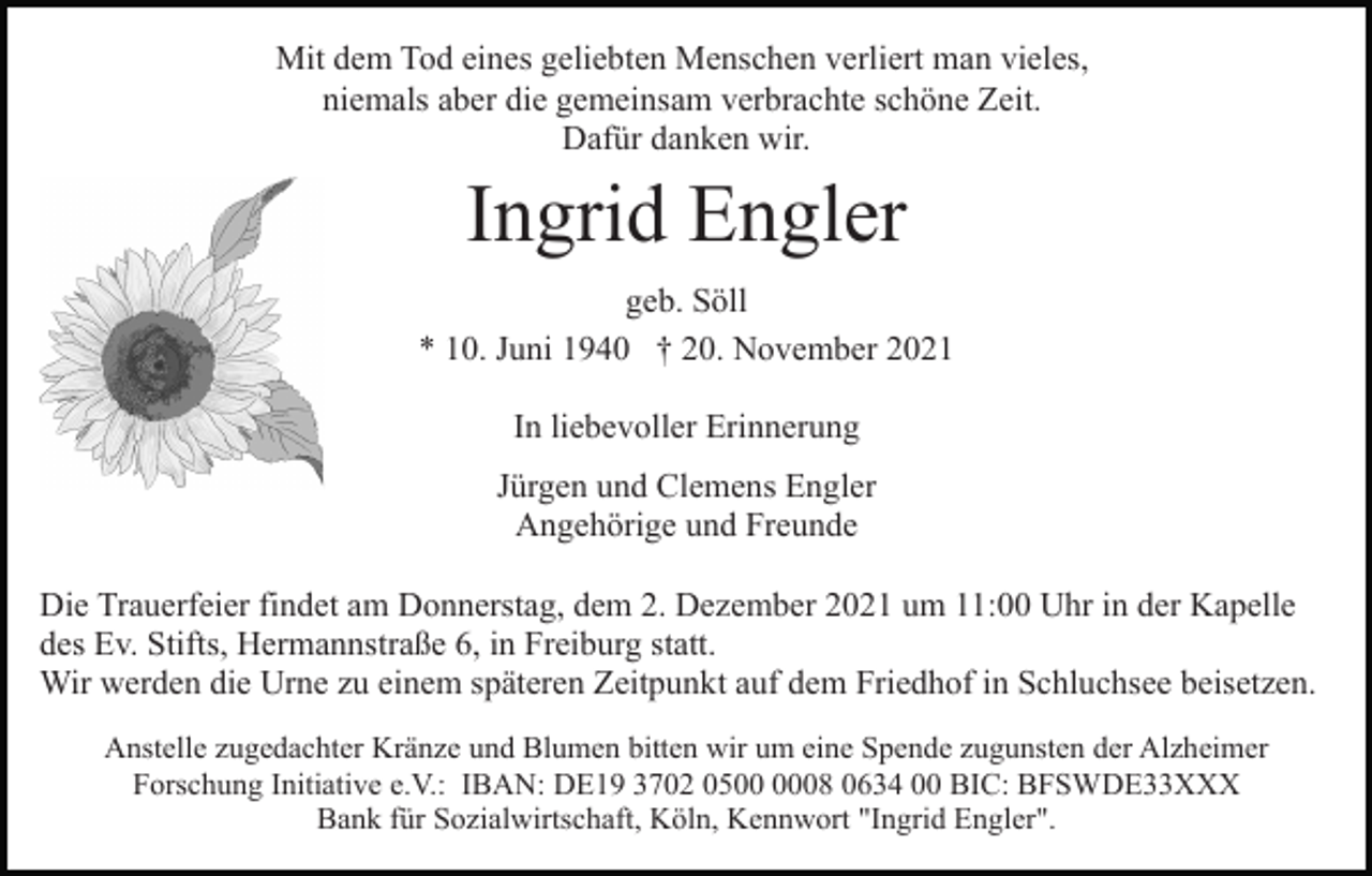 <p>Mit dem Tod eines geliebten Menschen verliert man vieles,<br />niemals aber die gemeinsam verbrachte schöne Zeit.<br />Dafür danken wir.</p><p>Ingrid Engler<br />geb. Söll<br />* 10. Juni 1940 † 20. November 2021<br />In liebevoller Erinnerung<br />Jürgen und Clemens Engler<br />Angehörige und Freunde<br />Die Trauerfeier findet am Donnerstag, dem 2. Dezember 2021 um 11:00 Uhr in der Kapelle<br />des Ev. Stifts, Hermannstraße 6, in Freiburg statt.<br />Wir werden die Urne zu einem späteren Zeitpunkt auf dem Friedhof in Schluchsee beisetzen.<br />Anstelle zugedachter Kränze und Blumen bitten wir um eine Spende zugunsten der Alzheimer<br />Forschung Initiative e.V.: IBAN: DE19 3702 0508 0634 00 BIC: BFSWDE33XXX<br />Bank für Sozialwirtschaft, Köln, Kennwort "Ingrid Engler".</p>