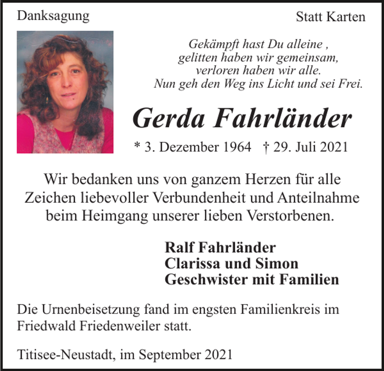 <p>Danksagung</p><p>Statt Karten<br />Gekämpft hast Du alleine ,<br />gelitten haben wir gemeinsam,<br />verloren haben wir alle.<br />Nun geh den Weg ins Licht und sei Frei.</p><p>Gerda Fahrländer<br />* 3. Dezember 1964 † 29. Juli 2021</p><p>Wir bedanken uns von ganzem Herzen für alle<br />Zeichen liebevoller Verbundenheit und Anteilnahme<br />beim Heimgang unserer lieben Verstorbenen.<br />Ralf Fahrländer<br />Clarissa und Simon<br />Geschwister mit Familien<br />Die Urnenbeisetzung fand im engsten Familienkreis im<br />Friedwald Friedenweiler statt.<br />Titisee-Neustadt, im September 2021</p>
