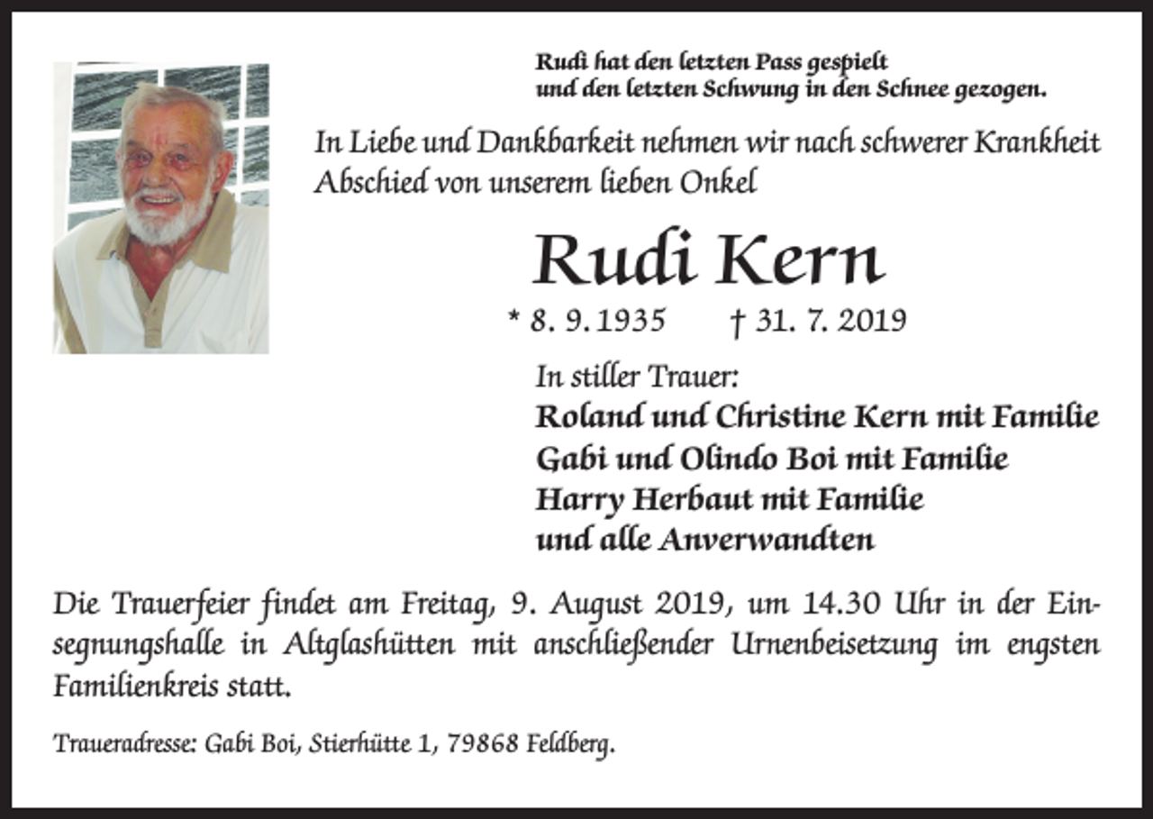 <p>Rudi hat den letzten Pass gespielt<br />und den letzten Schwung in den Schnee gezogen.</p><p>In Liebe und Dankbarkeit nehmen wir nach schwerer Krankheit<br />Abschied von unserem lieben Onkel</p><p>Rudi Kern</p><p>* 8. 9. 1935 † 31. 7. 2019<br />In stiller Trauer:<br />Roland und Christine Kern mit Familie<br />Gabi und Olindo Boi mit Familie<br />Harry Herbaut mit Familie<br />und alle Anverwandten<br />Die Trauerfeier findet am Freitag, 9. August 2019, um 14.30 Uhr in der Ein­<br />segnungshalle in Altglashütten mit anschließender Urnenbeisetzung im engsten<br />­Familienkreis statt.<br />Traueradresse: Gabi Boi, Stierhütte 1, 79868 Feldberg.</p>