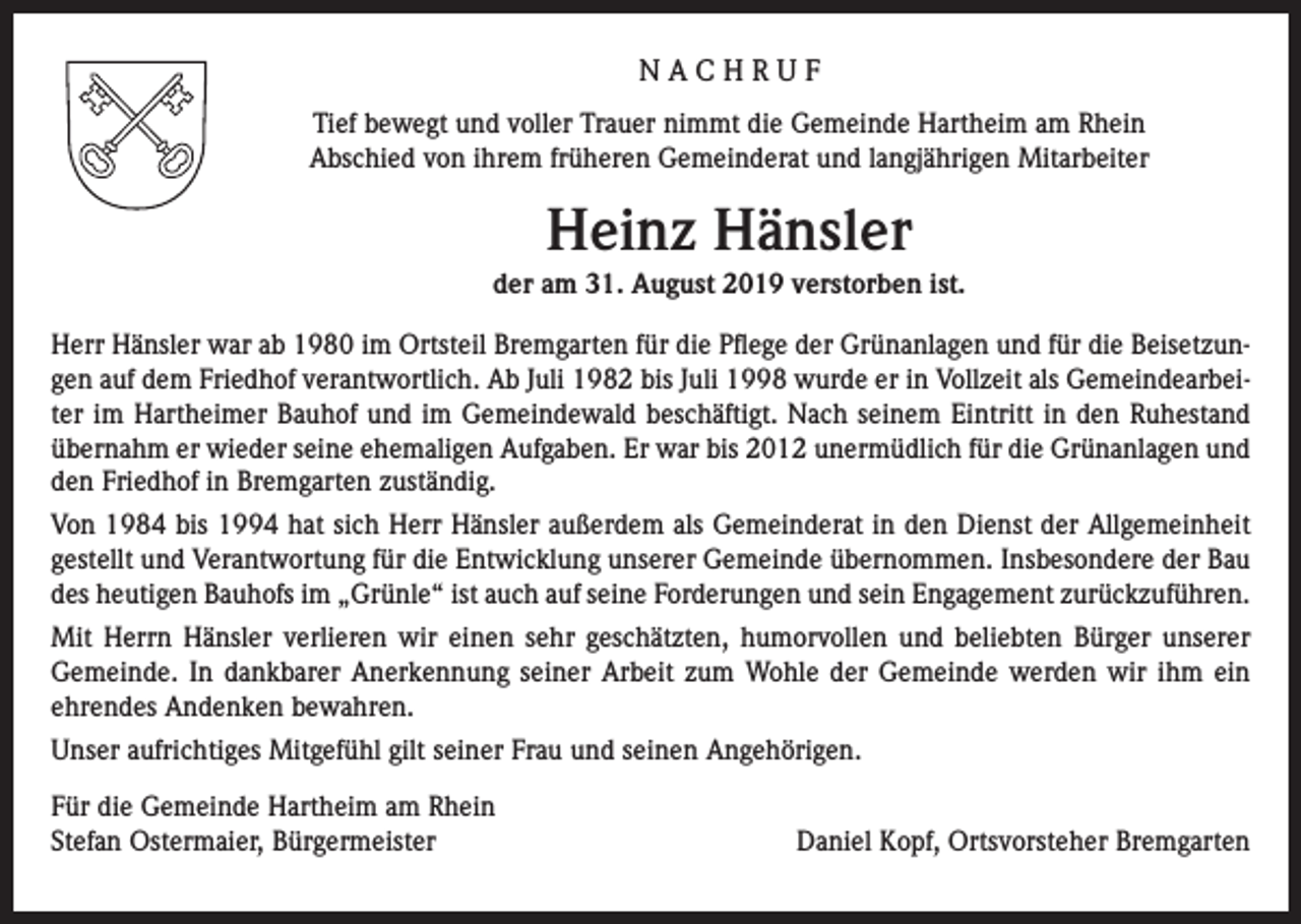 <p>NACHRUF<br />Tief bewegt und voller Trauer nimmt die Gemeinde Hartheim am Rhein<br />Abschied von ihrem früheren Gemeinderat und langjährigen Mitarbeiter</p><p>Heinz Hänsler<br />der am 31. August 2019 verstorben ist.<br />Herr Hänsler war ab 1980 im Ortsteil Bremgarten für die Pflege der Grünanlagen und für die Beisetzungen auf dem Friedhof verantwortlich. Ab Juli 1982 bis Juli 1998 wurde er in Vollzeit als Gemeindearbeiter im Hartheimer Bauhof und im Gemeindewald beschäftigt. Nach seinem Eintritt in den Ruhestand<br />übernahm er wieder seine ehemaligen Aufgaben. Er war bis 2012 unermüdlich für die Grünanlagen und<br />den Friedhof in Bremgarten zuständig.<br />Von 1984 bis 1994 hat sich Herr Hänsler außerdem als Gemeinderat in den Dienst der Allgemeinheit<br />gestellt und Verantwortung für die Entwicklung unserer Gemeinde übernommen. Insbesondere der Bau<br />des heutigen Bauhofs im „Grünle“ ist auch auf seine Forderungen und sein Engagement zurückzuführen.<br />Mit Herrn Hänsler verlieren wir einen sehr geschätzten, humorvollen und beliebten Bürger unserer<br />Gemeinde. In dankbarer Anerkennung seiner Arbeit zum Wohle der Gemeinde werden wir ihm ein<br />ehrendes Andenken bewahren.<br />Unser aufrichtiges Mitgefühl gilt seiner Frau und seinen Angehörigen.<br />Für die Gemeinde Hartheim am Rhein<br />Stefan Ostermaier, Bürgermeister</p><p>Daniel Kopf, Ortsvorsteher Bremgarten</p>