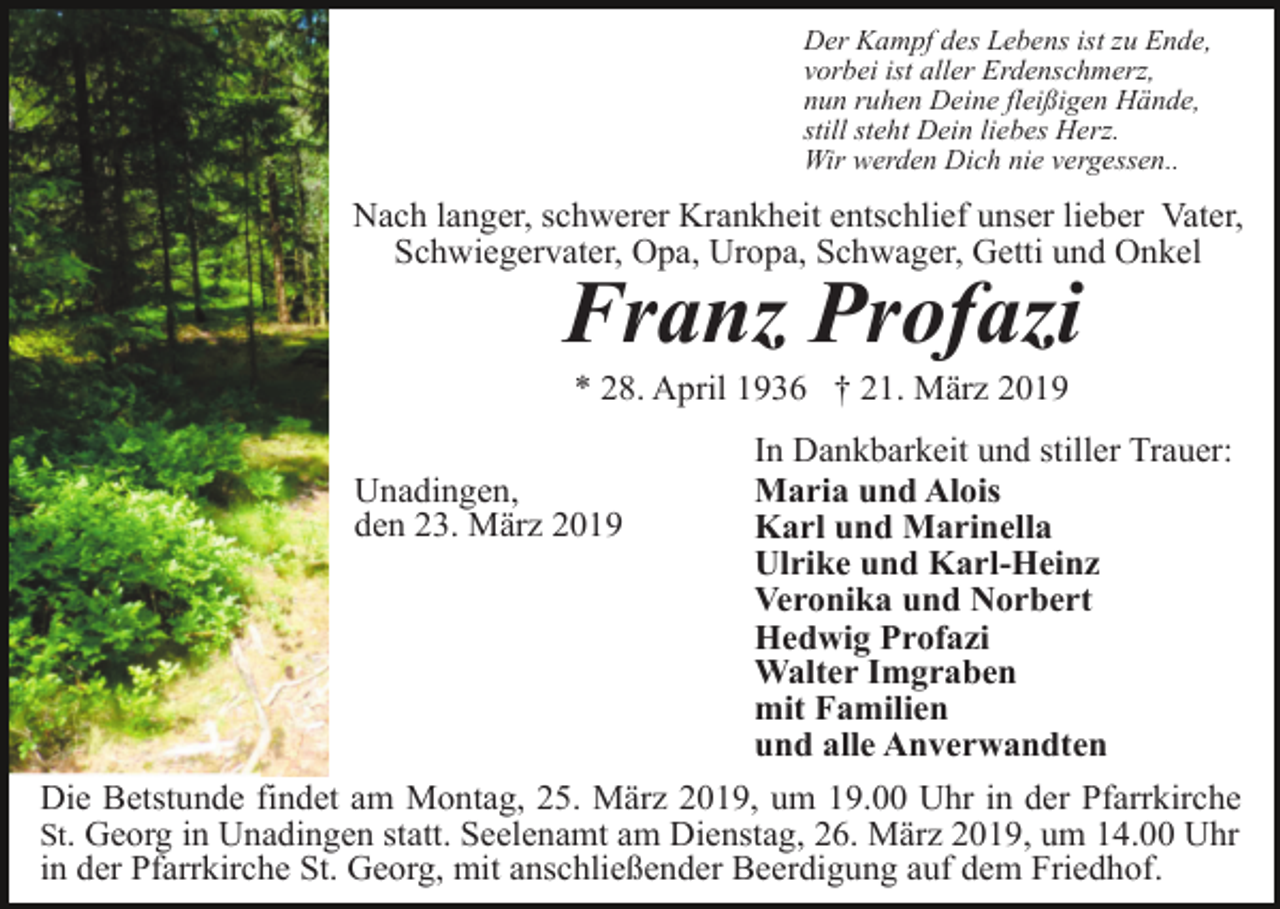 <p>Der Kampf des Lebens ist zu Ende,<br />vorbei ist aller Erdenschmerz,<br />nun ruhen Deine fleißigen Hände,<br />still steht Dein liebes Herz.<br />Wir werden Dich nie vergessen..</p><p>Nach langer, schwerer Krankheit entschlief unser lieber Vater,<br />Schwiegervater, Opa, Uropa, Schwager, Getti und Onkel</p><p>Franz Profazi<br />* 28. April 1936 † 21. März 2019<br />Unadingen,<br />den 23. März 2019</p><p>In Dankbarkeit und stiller Trauer:<br />Maria und Alois<br />Karl und Marinella<br />Ulrike und Karl-Heinz<br />Veronika und Norbert<br />Hedwig Profazi<br />Walter Imgraben<br />mit Familien<br />und alle Anverwandten</p><p>Die Betstunde findet am Montag, 25. März 2019, um 19.00 Uhr in der Pfarrkirche<br />St. Georg in Unadingen statt. Seelenamt am Dienstag, 26. März 2019, um 14.00 Uhr<br />in der Pfarrkirche St. Georg, mit anschließender Beerdigung auf dem Friedhof.</p>