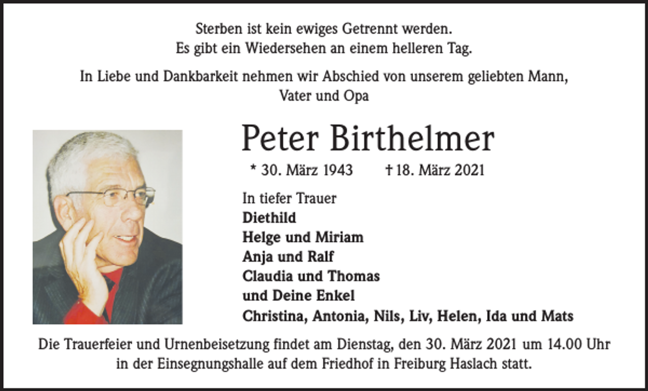 <p>Sterben ist kein ewiges Getrennt werden.<br />Es gibt ein Wiedersehen an einem helleren Tag.<br />In Liebe und Dankbarkeit nehmen wir Abschied von unserem geliebten Mann,<br />Vater und Opa</p><p>Peter Birthelmer<br />* 30. März 1943 † 18. März 2021</p><p>In tiefer Trauer<br />Diethild<br />Helge und Miriam<br />Anja und Ralf<br />Claudia und Thomas<br />und Deine Enkel<br />Christina, Antonia, Nils, Liv, Helen, Ida und Mats<br />Die Trauerfeier und Urnenbeisetzung findet am Dienstag, den 30. März 2021 um 14.00 Uhr<br />in der Einsegnungshalle auf dem Friedhof in Freiburg Haslach statt.</p>