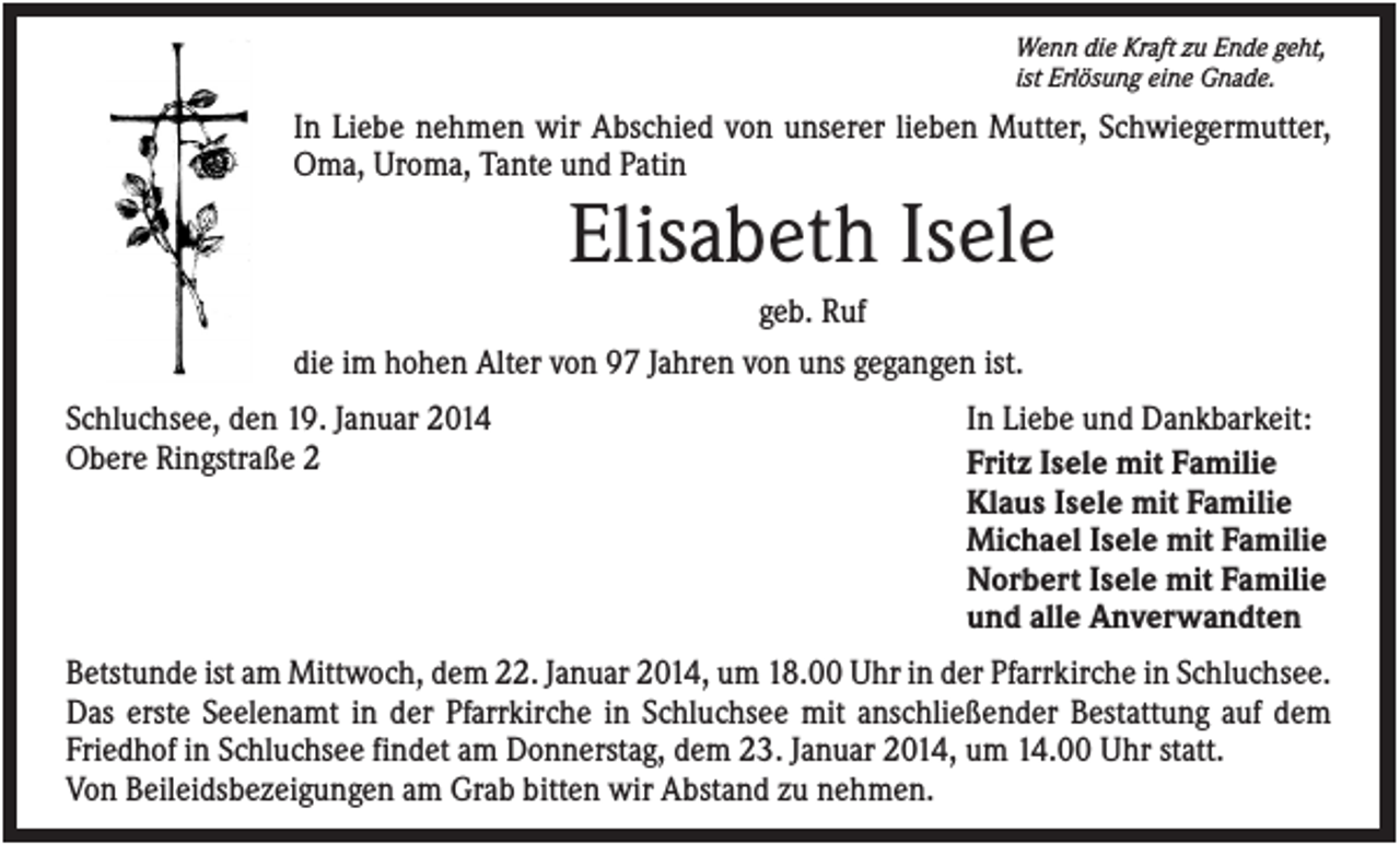 <p>Wenn die Kraft zu Ende geht,<br />ist Erlösung eine Gnade.</p><p>In Liebe nehmen wir Abschied von unserer lieben Mutter, Schwiegermutter,<br />Oma, Uroma, Tante und Patin</p><p>Elisabeth Isele<br />geb. Ruf<br />die im hohen Alter von 97 Jahren von uns gegangen ist.<br />Schluchsee, den 19. Januar 2014<br />Obere Ringstraße 2</p><p>In Liebe und Dankbarkeit:<br />Fritz Isele mit Familie<br />Klaus Isele mit Familie<br />Michael Isele mit Familie<br />Norbert Isele mit Familie<br />und alle Anverwandten</p><p>Betstunde ist am Mittwoch, dem 22. Januar 2014, um 18.00 Uhr in der Pfarrkirche in Schluchsee.<br />Das erste Seelenamt in der Pfarrkirche in Schluchsee mit anschließender Bestattung auf dem<br />Friedhof in Schluchsee findet am Donnerstag, dem 23. Januar 2014, um 14.00 Uhr statt.<br />Von Beileidsbezeigungen am Grab bitten wir Abstand zu nehmen.</p>