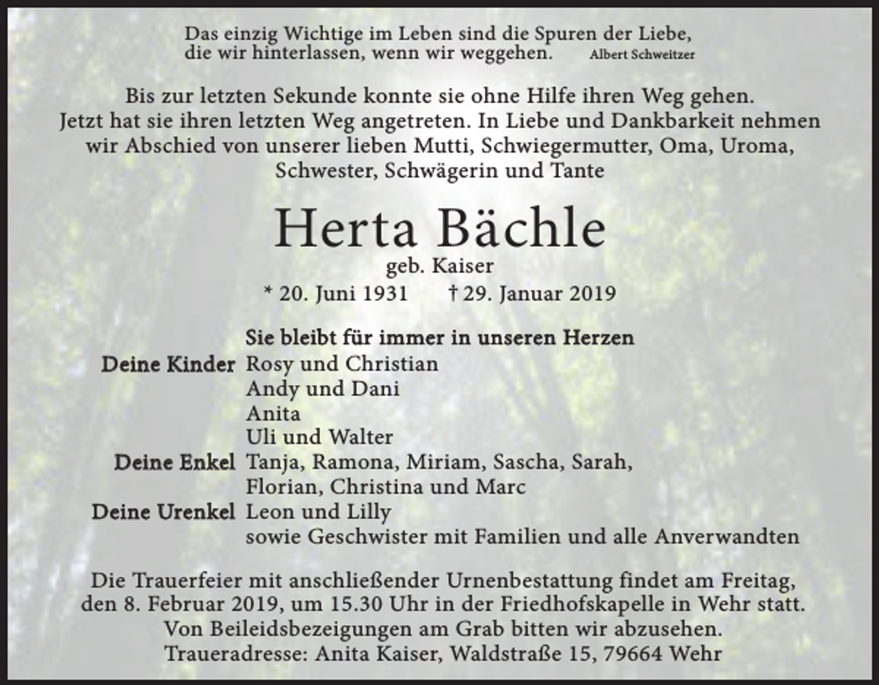 <p>Das einzig Wichtige im Leben sind die Spuren der Liebe,<br />die wir hinterlassen, wenn wir weggehen.<br />Albert Schweitzer</p><p>Bis zur letzten Sekunde konnte sie ohne Hilfe ihren Weg gehen.<br />Jetzt hat sie ihren letzten Weg angetreten. In Liebe und Dankbarkeit nehmen<br />wir Abschied von unserer lieben Mutti, Schwiegermutter, Oma, Uroma,<br />Schwester, Schwägerin und Tante</p><p>Herta Bächle</p><p>geb. Kaiser<br />† 29. Januar 2019<br />* 20. Juni 1931<br />Sie bleibt für immer in unseren Herzen<br />Deine Kinder Rosy und Christian<br />Andy und Dani<br />Anita<br />Uli und Walter<br />Deine Enkel Tanja, Ramona, Miriam, Sascha, Sarah,<br />Florian, Christina und Marc<br />Deine Urenkel Leon und Lilly<br />sowie Geschwister mit Familien und alle Anverwandten<br />Die Trauerfeier mit anschließender Urnenbestattung findet am Freitag,<br />den 8. Februar 2019, um 15.30 Uhr in der Friedhofskapelle in Wehr statt.<br />Von Beileidsbezeigungen am Grab bitten wir abzusehen.<br />Traueradresse: Anita Kaiser, Waldstraße 15, 79664 Wehr</p>