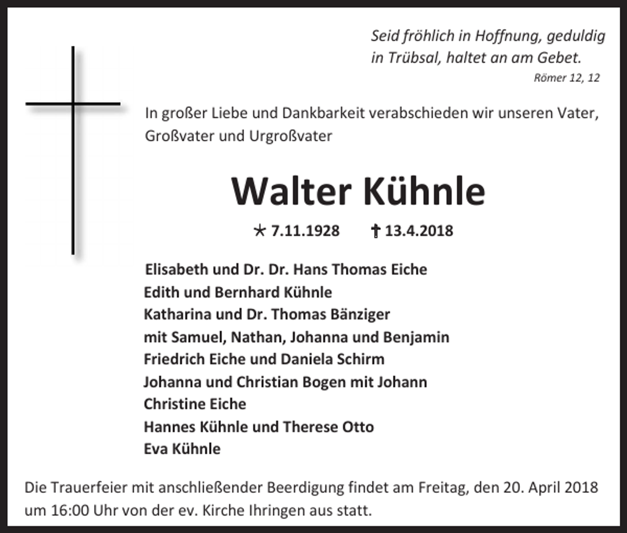 <p>Seid fröhlich in Hoffnung, geduldig<br />in Trübsal, haltet an am Gebet.<br />Römer 12, 12</p><p>In großer Liebe und Dankbarkeit verabschieden wir unseren Vater,<br />Großvater und Urgroßvater</p><p>Walter Kühnle<br /> 7.11.1928</p><p> 13.4.2018</p><p>Elisabeth und Dr. Dr. Hans Thomas Eiche<br />Edith und Bernhard Kühnle<br />Katharina und Dr. Thomas Bänziger<br />mit Samuel, Nathan, Johanna und Benjamin<br />Friedrich Eiche und Daniela Schirm<br />Johanna und Christian Bogen mit Johann<br />Christine Eiche<br />Hannes Kühnle und Therese Otto<br />Eva Kühnle<br />Die Trauerfeier mit anschließender Beerdigung findet am Freitag, den 20. April 2018<br />um 16:00 Uhr von der ev. Kirche Ihringen aus statt.</p>