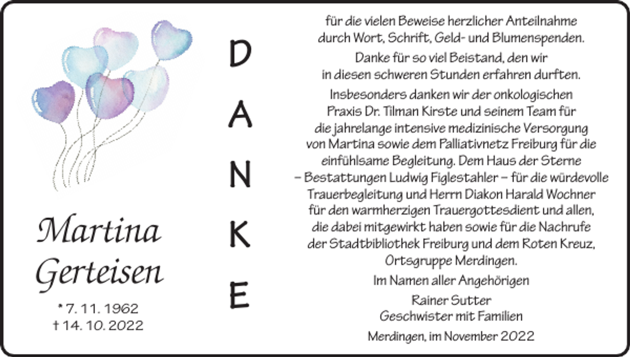 <p>Martina<br />Gerteisen<br />* 7. 11. 1962<br />† 14. 10. 2022</p><p>D<br />A<br />N<br />K<br />E</p><p>für die vielen Beweise herzlicher Anteilnahme<br />durch Wort, Schrift, Geld- und Blumenspenden.<br />Danke für so viel Beistand, den wir<br />in diesen schweren Stunden erfahren durften.<br />Insbesonders danken wir der onkologischen<br />Praxis Dr. Tilman Kirste und seinem Team für<br />die jahrelange intensive medizinische Versorgung<br />von Martina sowie dem Palliativnetz Freiburg für die<br />einfühlsame Begleitung. Dem Haus der Sterne<br />– Bestattungen Ludwig Figlestahler – für die würdevolle<br />Trauerbegleitung und Herrn Diakon Harald Wochner<br />für den warmherzigen Trauergottesdient und allen,<br />die dabei mitgewirkt haben sowie für die Nachrufe<br />der Stadtbibliothek Freiburg und dem Roten Kreuz,<br />Ortsgruppe Merdingen.<br />Im Namen aller Angehörigen<br />Rainer Sutter<br />Geschwister mit Familien<br />Merdingen, im November 2022</p>