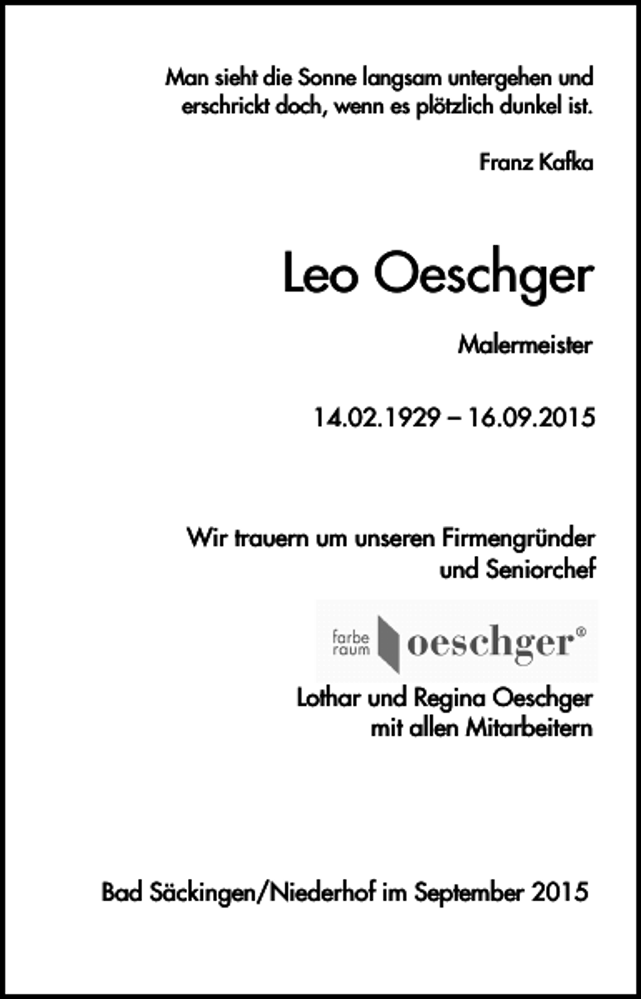 <p>Man sieht die Sonne langsam untergehen und<br />erschrickt doch, wenn es plötzlich dunkel ist.<br />Franz Kafka</p><p>Leo Oeschger<br />Malermeister<br />14.02.1929 – 16.09.2015</p><p>Wir trauern um unseren Firmengründer<br />und Seniorchef</p><p>Lothar und Regina Oeschger<br />mit allen Mitarbeitern</p><p>Bad Säckingen/Niederhof im September 2015</p>