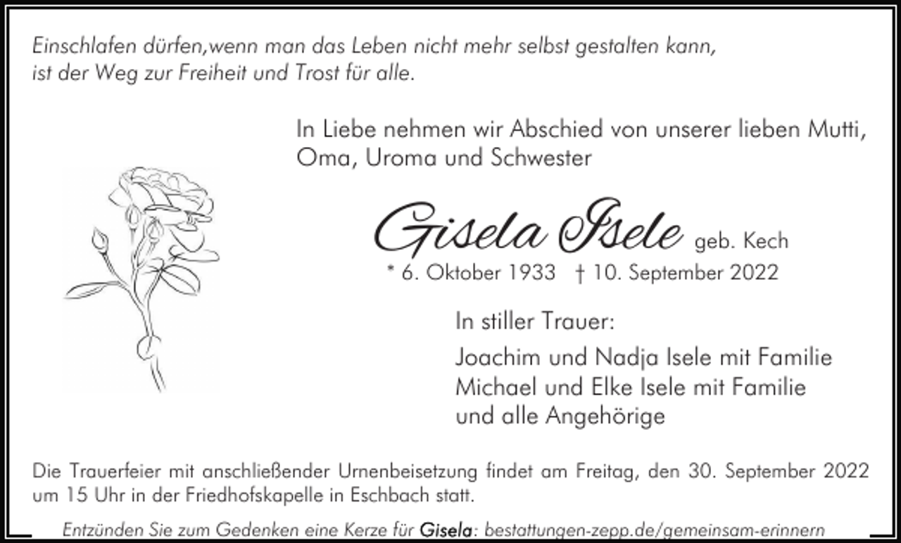 <p>Einschlafen dürfen,wenn man das Leben nicht mehr selbst gestalten kann,<br />ist der Weg zur Freiheit und Trost für alle.</p><p>In Liebe nehmen wir Abschied von unserer lieben Mutti,<br />Oma, Uroma und Schwester</p><p>Gisela Isele</p><p>geb. Kech<br />* 6. Oktober 1933 † 10. September 2022</p><p>In stiller Trauer:<br />Joachim und Nadja Isele mit Familie<br />Michael und Elke Isele mit Familie<br />und alle Angehörige<br />Die Trauerfeier mit anschließender Urnenbeisetzung findet am Freitag, den 30. September 2022<br />um 15 Uhr in der Friedhofskapelle in Eschbach statt.<br />Entzünden Sie zum Gedenken eine Kerze für</p><p>: bestattungen-zepp.de/gemeinsam-erinnern</p>