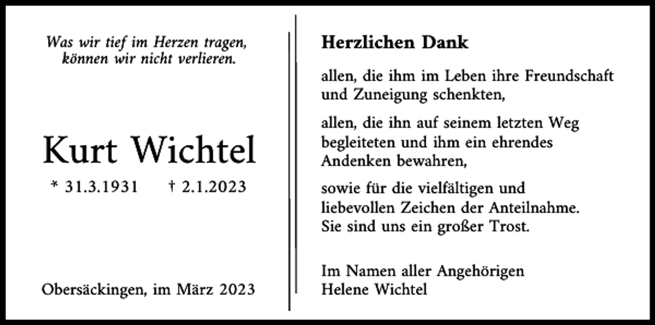 <p>Was wir tief im Herzen tragen,<br />können wir nicht verlieren.</p><p>Herzlichen Dank<br />allen, die ihm im Leben ihre Freundschaft<br />und Zuneigung schenkten,</p><p>Kurt Wichtel<br />* 31.3.1931</p><p>† 2.1.2023</p><p>Obersäckingen, im März 2023</p><p>allen, die ihn auf seinem letzten Weg<br />begleiteten und ihm ein ehrendes<br />Andenken bewahren,<br />sowie für die vielfältigen und<br />liebevollen Zeichen der Anteilnahme.<br />Sie sind uns ein großer Trost.<br />Im Namen aller Angehörigen<br />Helene Wichtel</p>