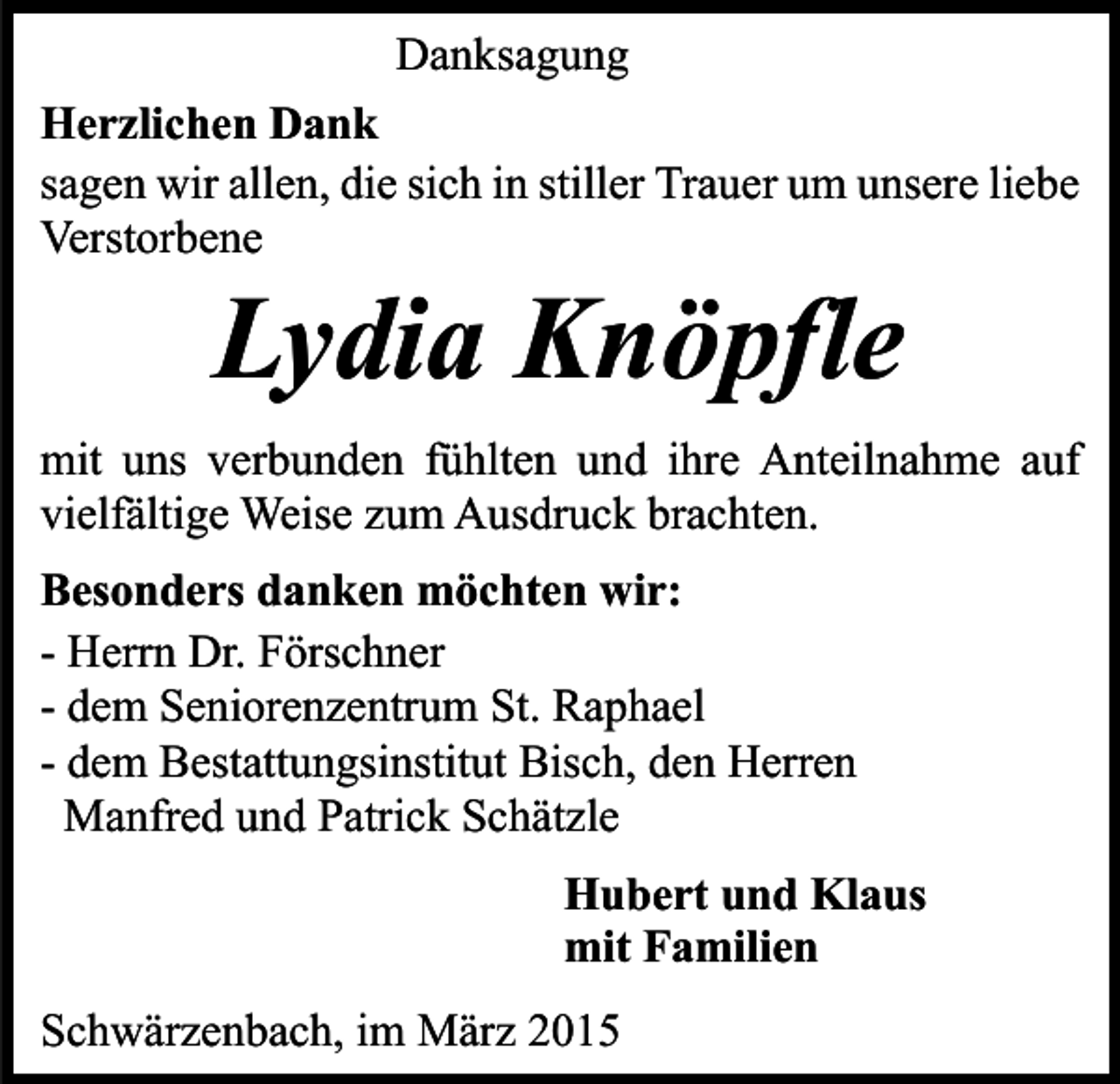 <p>Danksagung<br />Herzlichen Dank<br />sagen wir allen, die sich in stiller Trauer um unsere liebe<br />Verstorbene</p><p>Lydia Knöpfle</p><p>mit uns verbunden fühlten und ihre Anteilnahme auf<br />vielfältige Weise zum Ausdruck brachten.<br />Besonders danken möchten wir:<br />- Herrn Dr. Förschner<br />- dem Seniorenzentrum St. Raphael<br />- dem Bestattungsinstitut Bisch, den Herren<br />Manfred und Patrick Schätzle<br />Hubert und Klaus<br />mit Familien<br />Schwärzenbach, im März 2015</p>