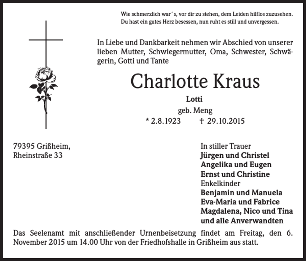 <p>Wie schmerzlich war´s, vor dir zu stehen, dem Leiden hilflos zuzusehen.<br />Du hast ein gutes Herz besessen, nun ruht es still und unvergessen.</p><p>In Liebe und Dankbarkeit nehmen wir Abschied von unserer<br />lieben Mutter, Schwiegermutter, Oma, Schwester, Schwägerin, Gotti und Tante</p><p>Charlotte Kraus<br />Lotti<br />geb. Meng<br />* 2.8.1923<br />† 29.10.2015<br />79395 Grißheim,<br />Rheinstraße 33</p><p>In stiller Trauer<br />Jürgen und Christel<br />Angelika und Eugen<br />Ernst und Christine<br />Enkelkinder<br />Benjamin und Manuela<br />Eva-Maria und Fabrice<br />Magdalena, Nico und Tina<br />und alle Anverwandten<br />Das Seelenamt mit anschließender Urnenbeisetzung findet am Freitag, den 6.<br />November 2015 um 14.00 Uhr von der Friedhofshalle in Grißheim aus statt.</p>