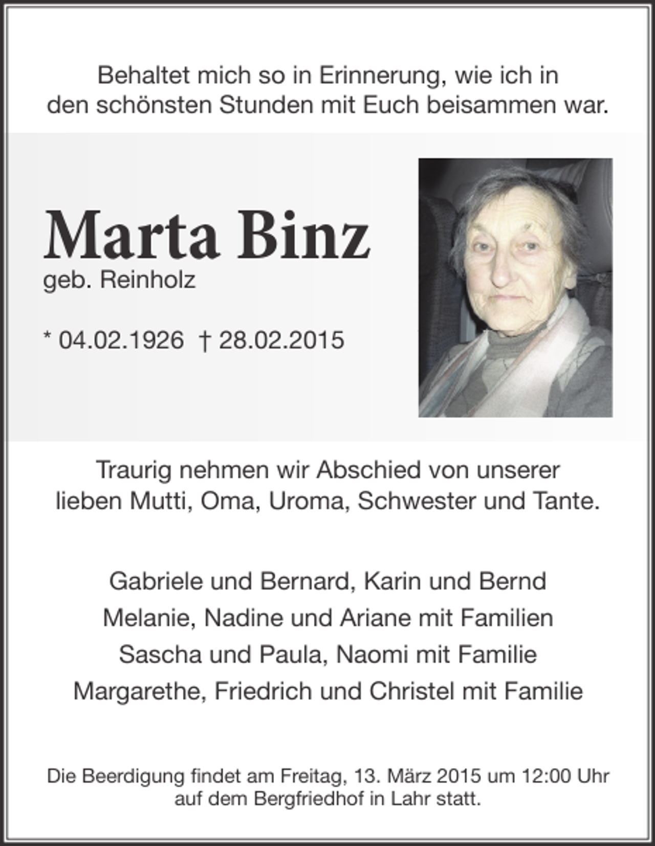 <p>Behaltet mich so in Erinnerung, wie ich in<br />den schönsten Stunden mit Euch beisammen war.</p><p>Marta Binz<br />geb. Reinholz</p><p>* 04.02.1926 † 28.02.2015</p><p>Traurig nehmen wir Abschied von unserer<br />lieben Mutti, Oma, Uroma, Schwester und Tante.<br />Gabriele und Bernard, Karin und Bernd<br />Melanie, Nadine und Ariane mit Familien<br />Sascha und Paula, Naomi mit Familie<br />Margarethe, Friedrich und Christel mit Familie<br />Die Beerdigung ﬁndet am Freitag, 13. März 2015 um 12:00 Uhr<br />auf dem Bergfriedhof in Lahr statt.</p>