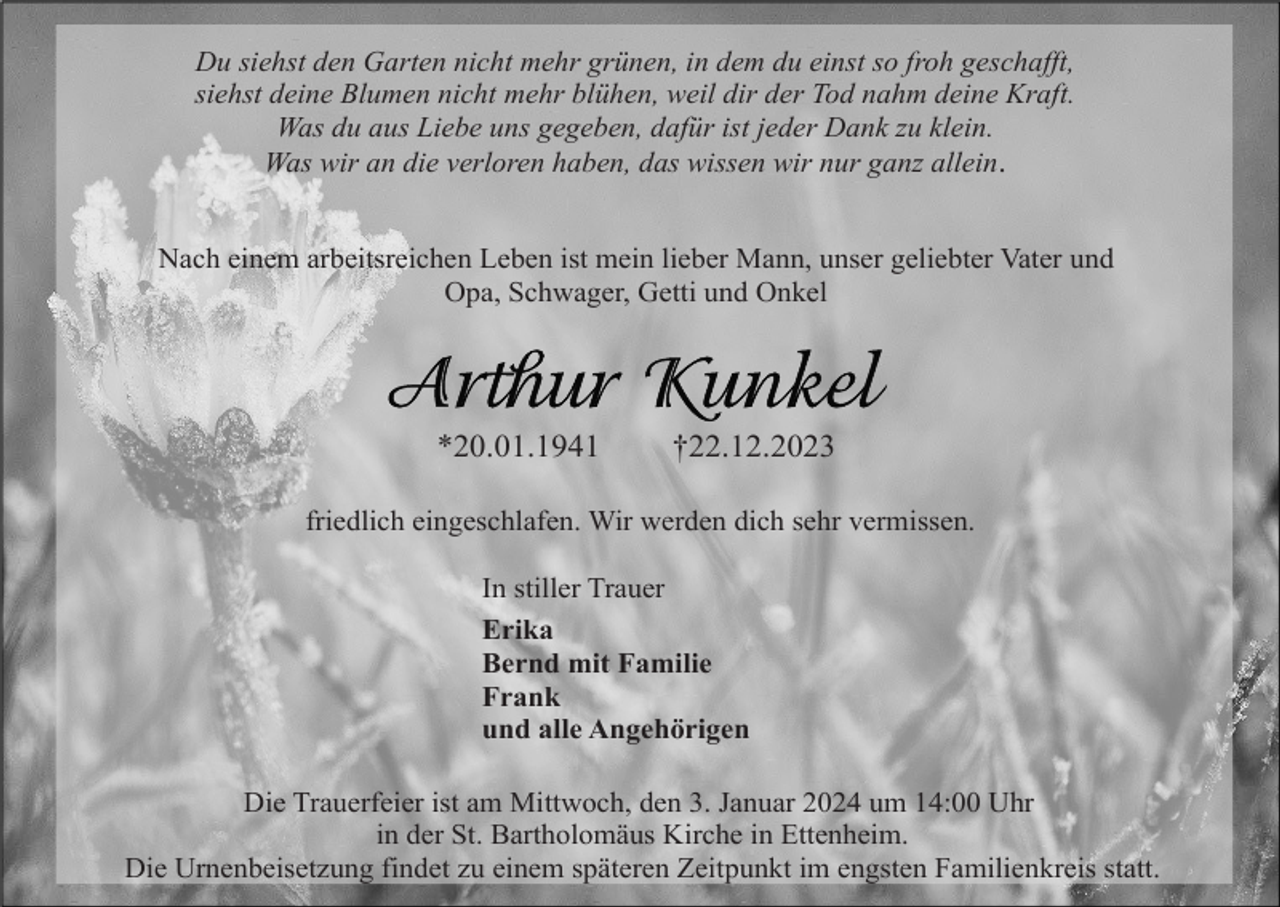 <p>Du siehst den Garten nicht mehr grünen, in dem du einst so froh geschafft,<br />siehst deine Blumen nicht mehr blühen, weil dir der Tod nahm deine Kraft.<br />Was du aus Liebe uns gegeben, dafür ist jeder Dank zu klein.<br />Was wir an die verloren haben, das wissen wir nur ganz allein.<br />Nach einem arbeitsreichen Leben ist mein lieber Mann, unser geliebter Vater und<br />Opa, Schwager, Getti und Onkel</p><p>*20.01.1941</p><p>†22.12.2023</p><p>friedlich eingeschlafen. Wir werden dich sehr vermissen.<br />In stiller Trauer<br />Erika<br />Bernd mit Familie<br />Frank<br />und alle Angehörigen<br />Die Trauerfeier ist am Mittwoch, den 3. Januar 2024 um 14:00 Uhr<br />in der St. Bartholomäus Kirche in Ettenheim.<br />Die Urnenbeisetzung findet zu einem späteren Zeitpunkt im engsten Familienkreis statt.</p>